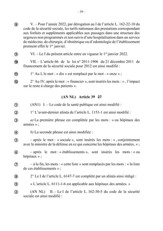 – 59 –
V. – Pour l’année 2022, par dérogation au I de l’article L. 162-22-10 du
code de la sécurité sociale, les tarifs nationaux des prestations correspondant
aux forfaits et suppléments applicables aux passages dans une structure des
urgences non programmés et non suivis d’une hospitalisation dans un service
de médecine, de chirurgie, d’obstétrique ou d’odontologie de l’établissement
prennent effet le 1er
janvier.
VI. – Le I du présent article entre en vigueur le 1er
janvier 2022.
VII. – L’article 66 de la loi n° 2011-1906 du 21 décembre 2011 de
financement de la sécurité sociale pour 2012 est ainsi modifié :
1° Au I, le mot : « dix » est remplacé par le mot : « onze » ;
2° Au IV, après le mot : « financier », sont insérés les mots : « , l’impact
sur le reste à charge des patients ».
(AN NL) Article 39 27
(AN1) I. – Le code de la santé publique est ainsi modifié :
1° L’avant-dernier alinéa de l’article L. 1151-1 est ainsi modifié :
a) La première phrase est complétée par les mots : « ou hôpitaux des
armées » ;
b) La seconde phrase est ainsi modifiée :
– après le mot : « sociale », sont insérés les mots : « , conjointement
avec le ministre de la défense en ce qui concerne les hôpitaux des armées, » ;
– après le mot : « établissements », sont insérés les mots : « ou
hôpitaux » ;
– à la fin, les mots : « cette liste » sont remplacés par les mots : « la liste
de ces établissements » ;
2° Le I de l’article L. 6147-7 est complété par un alinéa ainsi rédigé :
« L’article L. 6111-1-6 est applicable aux hôpitaux des armées. »
(AN NL) II. – Le I de l’article L. 162-30-5 du code de la sécurité
sociale est ainsi modifié :
















 