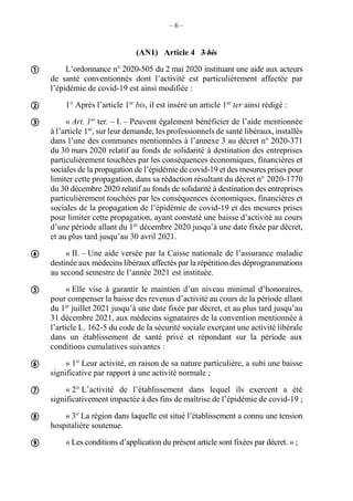 – 6 –
(AN1) Article 4 3 bis
L’ordonnance n° 2020-505 du 2 mai 2020 instituant une aide aux acteurs
de santé conventionnés dont l’activité est particulièrement affectée par
l’épidémie de covid-19 est ainsi modifiée :
1° Après l’article 1er
bis, il est inséré un article 1er
ter ainsi rédigé :
« Art. 1er
ter. – I. – Peuvent également bénéficier de l’aide mentionnée
à l’article 1er
, sur leur demande, les professionnels de santé libéraux, installés
dans l’une des communes mentionnées à l’annexe 3 au décret n° 2020-371
du 30 mars 2020 relatif au fonds de solidarité à destination des entreprises
particulièrement touchées par les conséquences économiques, financières et
sociales de la propagation de l’épidémie de covid-19 et des mesures prises pour
limiter cette propagation, dans sa rédaction résultant du décret n° 2020-1770
du 30 décembre 2020 relatif au fonds de solidarité à destination des entreprises
particulièrement touchées par les conséquences économiques, financières et
sociales de la propagation de l’épidémie de covid-19 et des mesures prises
pour limiter cette propagation, ayant constaté une baisse d’activité au cours
d’une période allant du 1er
décembre 2020 jusqu’à une date fixée par décret,
et au plus tard jusqu’au 30 avril 2021.
« II. – Une aide versée par la Caisse nationale de l’assurance maladie
destinée aux médecins libéraux affectés par la répétition des déprogrammations
au second semestre de l’année 2021 est instituée.
« Elle vise à garantir le maintien d’un niveau minimal d’honoraires,
pour compenser la baisse des revenus d’activité au cours de la période allant
du 1er
juillet 2021 jusqu’à une date fixée par décret, et au plus tard jusqu’au
31 décembre 2021, aux médecins signataires de la convention mentionnée à
l’article L. 162-5 du code de la sécurité sociale exerçant une activité libérale
dans un établissement de santé privé et répondant sur la période aux
conditions cumulatives suivantes :
« 1° Leur activité, en raison de sa nature particulière, a subi une baisse
significative par rapport à une activité normale ;
« 2° L’activité de l’établissement dans lequel ils exercent a été
significativement impactée à des fins de maîtrise de l’épidémie de covid-19 ;
« 3° La région dans laquelle est situé l’établissement a connu une tension
hospitalière soutenue.
« Les conditions d’application du présent article sont fixées par décret. » ;









 