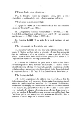 – 61 –
2° L’avant-dernier alinéa est supprimé ;
3° À la deuxième phrase du cinquième alinéa, après le mot :
« hypothèse, », sont insérés les mots : « la procédure est orale et » ;
4° Il est ajouté un alinéa ainsi rédigé :
« Le juge des libertés et de la détention statue dans des conditions
prévues par décret en Conseil d’État. »
III. – À la première phrase du premier alinéa de l’article L. 3211-12-4
du code de la santé publique, la référence : « ou L 3211-12-1 » est remplacée
les références : « , L. 3211-12-1 ou L. 3222-5-1 ».
IV. – L’article L. 3222-5-1 du code de la santé publique est ainsi
modifié :
1° Le I est complété par deux alinéas ainsi rédigés :
« La mesure d’isolement est prise pour une durée maximale de douze
heures. Si l’état de santé du patient le nécessite, elle peut être renouvelée,
dans les conditions et selon les modalités prévues au premier alinéa du
présent I, dans la limite d’une durée totale de quarante-huit heures, et fait
l’objet de deux évaluations par vingt-quatre heures.
« La mesure de contention est prise dans le cadre d’une mesure
d’isolement pour une durée maximale de six heures. Si l’état de santé du
patient le nécessite, elle peut être renouvelée, dans les conditions et selon les
modalités prévues au même premier alinéa, dans la limite d’une durée totale
de vingt-quatre heures, et fait l’objet de deux évaluations par douze heures. » ;
2° Le II est ainsi rédigé :
« II. – À titre exceptionnel, le médecin peut renouveler, au delà des
durées totales prévues au I, les mesures d’isolement et de contention, dans le
respect des conditions prévues au même I. Le directeur de l’établissement
informe sans délai le juge des libertés et de la détention du renouvellement
de ces mesures. Le juge des libertés et de la détention peut se saisir d’office
pour y mettre fin. Le médecin informe du renouvellement de ces mesures au
moins un membre de la famille ou une personne susceptible d’agir dans
l’intérêt du patient, dès lors qu’une telle personne est identifiée, dans le
respect de la volonté du patient et du secret médical.
 