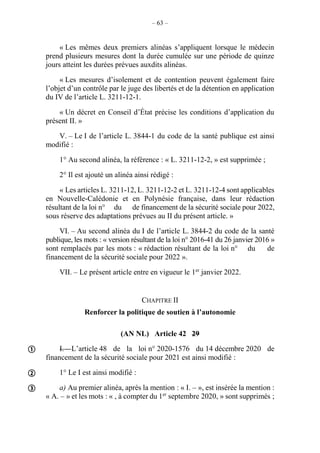 – 63 –
« Les mêmes deux premiers alinéas s’appliquent lorsque le médecin
prend plusieurs mesures dont la durée cumulée sur une période de quinze
jours atteint les durées prévues auxdits alinéas.
« Les mesures d’isolement et de contention peuvent également faire
l’objet d’un contrôle par le juge des libertés et de la détention en application
du IV de l’article L. 3211-12-1.
« Un décret en Conseil d’État précise les conditions d’application du
présent II. »
V. – Le I de l’article L. 3844-1 du code de la santé publique est ainsi
modifié :
1° Au second alinéa, la référence : « L. 3211-12-2, » est supprimée ;
2° Il est ajouté un alinéa ainsi rédigé :
« Les articles L. 3211-12, L. 3211-12-2 et L. 3211-12-4 sont applicables
en Nouvelle-Calédonie et en Polynésie française, dans leur rédaction
résultant de la loi n° du de financement de la sécurité sociale pour 2022,
sous réserve des adaptations prévues au II du présent article. »
VI. – Au second alinéa du I de l’article L. 3844-2 du code de la santé
publique, les mots : « version résultant de la loi n° 2016-41 du 26 janvier 2016 »
sont remplacés par les mots : « rédaction résultant de la loi n° du de
financement de la sécurité sociale pour 2022 ».
VII. – Le présent article entre en vigueur le 1er
janvier 2022.
CHAPITRE II
Renforcer la politique de soutien à l’autonomie
(AN NL) Article 42 29
I. – L’article 48 de la loi n° 2020-1576 du 14 décembre 2020 de
financement de la sécurité sociale pour 2021 est ainsi modifié :
1° Le I est ainsi modifié :
a) Au premier alinéa, après la mention : « I. – », est insérée la mention :
« A. – » et les mots : « , à compter du 1er
septembre 2020, » sont supprimés ;



 