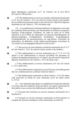 – 65 –
âgées dépendantes mentionnés au 3° de l’article 2 de la loi n° 86-33
du 9 janvier 1986 précitée ;
« 10° Des établissements et services à caractère expérimental mentionnés
au 12° du I de l’article L. 312-1 du code de l’action sociale et des familles
qui accueillent des personnes âgées et qui relèvent de l’objectif de dépenses
mentionné au I de l’article L. 314-3 du même code.
« B. – Le complément de traitement indiciaire est également versé, dans
des conditions fixées par décret, aux fonctionnaires et militaires exerçant les
fonctions d’aide-soignant, d’infirmier, de cadre de santé de la filière
infirmière et de la filière de rééducation, de masseur-kinésithérapeute, de
pédicure-podologue, d’orthophoniste, d’orthoptiste, d’ergothérapeute,
d’audioprothésiste, de psychomotricien, de sage-femme, d’auxiliaire de
puériculture, de diététicien, d’aide médico-psychologique, d’auxiliaire de
vie sociale ou d’accompagnant éducatif et social au sein :
« 1° Des services de soins infirmiers à domicile mentionnés aux 6° et 7°
du I de l’article L. 312-1 du code de l’action sociale et des familles ;
« 2° Des établissements et services mentionnés aux 2°, 3°, 5° et 7° du
même I et des établissements et services accueillant des personnes en
situation de handicap mentionnés au 12° dudit I, qui relèvent de l’objectif de
dépenses mentionné au I de l’article L. 314-3 du même code ;
« 3° Des établissements et services mentionnés au 9° du I de l’article
L. 312-1 dudit code ;
« 4° Des établissements organisant un accueil de jour sans hébergement
dans les conditions prévues au dernier alinéa du même I ;
« 5° Des établissements mentionnés au III de l’article L. 313-12 du même
code percevant un forfait de soins mentionné au IV du même article
L. 313-12.
« C. – Une indemnité équivalente au complément de traitement indiciaire
est versée, dans des conditions fixées par décret, aux agents contractuels de
droit public et aux ouvriers des établissements industriels de l’État :
« 1° Exerçant leurs fonctions au sein des structures mentionnées au A
du présent I ;
« 2° Exerçant au sein des structures mentionnées au B du présent I et
occupant des fonctions analogues à celles mentionnées au même B.








 