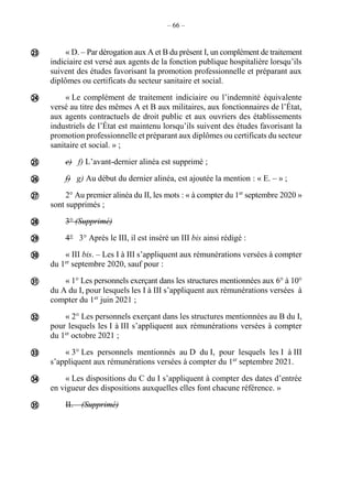 – 66 –
« D. – Par dérogation aux A et B du présent I, un complément de traitement
indiciaire est versé aux agents de la fonction publique hospitalière lorsqu’ils
suivent des études favorisant la promotion professionnelle et préparant aux
diplômes ou certificats du secteur sanitaire et social.
« Le complément de traitement indiciaire ou l’indemnité équivalente
versé au titre des mêmes A et B aux militaires, aux fonctionnaires de l’État,
aux agents contractuels de droit public et aux ouvriers des établissements
industriels de l’État est maintenu lorsqu’ils suivent des études favorisant la
promotion professionnelle et préparant aux diplômes ou certificats du secteur
sanitaire et social. » ;
e) f) L’avant-dernier alinéa est supprimé ;
f) g) Au début du dernier alinéa, est ajoutée la mention : « E. – » ;
2° Au premier alinéa du II, les mots : « à compter du 1er
septembre 2020 »
sont supprimés ;
3° (Supprimé)
4° 3° Après le III, il est inséré un III bis ainsi rédigé :
« III bis. – Les I à III s’appliquent aux rémunérations versées à compter
du 1er
septembre 2020, sauf pour :
« 1° Les personnels exerçant dans les structures mentionnées aux 6° à 10°
du A du I, pour lesquels les I à III s’appliquent aux rémunérations versées à
compter du 1er
juin 2021 ;
« 2° Les personnels exerçant dans les structures mentionnées au B du I,
pour lesquels les I à III s’appliquent aux rémunérations versées à compter
du 1er
octobre 2021 ;
« 3° Les personnels mentionnés au D du I, pour lesquels les I à III
s’appliquent aux rémunérations versées à compter du 1er
septembre 2021.
« Les dispositions du C du I s’appliquent à compter des dates d’entrée
en vigueur des dispositions auxquelles elles font chacune référence. »
II. – (Supprimé)













 