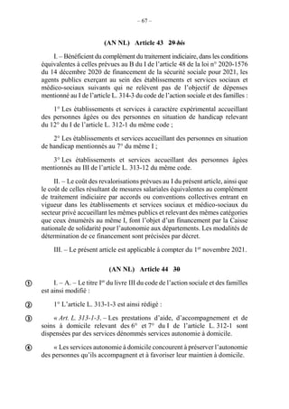 – 67 –
(AN NL) Article 43 29 bis
I. – Bénéficient du complément du traitement indiciaire, dans les conditions
équivalentes à celles prévues au B du I de l’article 48 de la loi n° 2020-1576
du 14 décembre 2020 de financement de la sécurité sociale pour 2021, les
agents publics exerçant au sein des établissements et services sociaux et
médico-sociaux suivants qui ne relèvent pas de l’objectif de dépenses
mentionné au I de l’article L. 314-3 du code de l’action sociale et des familles :
1° Les établissements et services à caractère expérimental accueillant
des personnes âgées ou des personnes en situation de handicap relevant
du 12° du I de l’article L. 312-1 du même code ;
2° Les établissements et services accueillant des personnes en situation
de handicap mentionnés au 7° du même I ;
3° Les établissements et services accueillant des personnes âgées
mentionnés au III de l’article L. 313-12 du même code.
II. – Le coût des revalorisations prévues au I du présent article, ainsi que
le coût de celles résultant de mesures salariales équivalentes au complément
de traitement indiciaire par accords ou conventions collectives entrant en
vigueur dans les établissements et services sociaux et médico-sociaux du
secteur privé accueillant les mêmes publics et relevant des mêmes catégories
que ceux énumérés au même I, font l’objet d’un financement par la Caisse
nationale de solidarité pour l’autonomie aux départements. Les modalités de
détermination de ce financement sont précisées par décret.
III. – Le présent article est applicable à compter du 1er
novembre 2021.
(AN NL) Article 44 30
I. – A. – Le titre Ier
du livre III du code de l’action sociale et des familles
est ainsi modifié :
1° L’article L. 313-1-3 est ainsi rédigé :
« Art. L. 313-1-3. – Les prestations d’aide, d’accompagnement et de
soins à domicile relevant des 6° et 7° du I de l’article L. 312-1 sont
dispensées par des services dénommés services autonomie à domicile.
« Les services autonomie à domicile concourent à préserver l’autonomie
des personnes qu’ils accompagnent et à favoriser leur maintien à domicile.




 