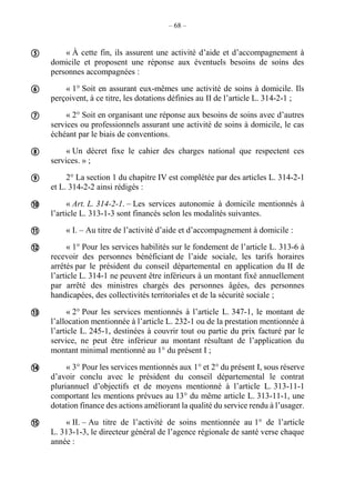 – 68 –
« À cette fin, ils assurent une activité d’aide et d’accompagnement à
domicile et proposent une réponse aux éventuels besoins de soins des
personnes accompagnées :
« 1° Soit en assurant eux-mêmes une activité de soins à domicile. Ils
perçoivent, à ce titre, les dotations définies au II de l’article L. 314-2-1 ;
« 2° Soit en organisant une réponse aux besoins de soins avec d’autres
services ou professionnels assurant une activité de soins à domicile, le cas
échéant par le biais de conventions.
« Un décret fixe le cahier des charges national que respectent ces
services. » ;
2° La section 1 du chapitre IV est complétée par des articles L. 314-2-1
et L. 314-2-2 ainsi rédigés :
« Art. L. 314-2-1. – Les services autonomie à domicile mentionnés à
l’article L. 313-1-3 sont financés selon les modalités suivantes.
« I. – Au titre de l’activité d’aide et d’accompagnement à domicile :
« 1° Pour les services habilités sur le fondement de l’article L. 313-6 à
recevoir des personnes bénéficiant de l’aide sociale, les tarifs horaires
arrêtés par le président du conseil départemental en application du II de
l’article L. 314-1 ne peuvent être inférieurs à un montant fixé annuellement
par arrêté des ministres chargés des personnes âgées, des personnes
handicapées, des collectivités territoriales et de la sécurité sociale ;
« 2° Pour les services mentionnés à l’article L. 347-1, le montant de
l’allocation mentionnée à l’article L. 232-1 ou de la prestation mentionnée à
l’article L. 245-1, destinées à couvrir tout ou partie du prix facturé par le
service, ne peut être inférieur au montant résultant de l’application du
montant minimal mentionné au 1° du présent I ;
« 3° Pour les services mentionnés aux 1° et 2° du présent I, sous réserve
d’avoir conclu avec le président du conseil départemental le contrat
pluriannuel d’objectifs et de moyens mentionné à l’article L. 313-11-1
comportant les mentions prévues au 13° du même article L. 313-11-1, une
dotation finance des actions améliorant la qualité du service rendu à l’usager.
« II. – Au titre de l’activité de soins mentionnée au 1° de l’article
L. 313-1-3, le directeur général de l’agence régionale de santé verse chaque
année :











 