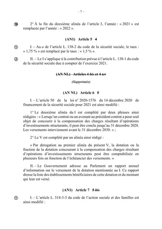 – 7 –
2° À la fin du deuxième alinéa de l’article 3, l’année : « 2021 » est
remplacée par l’année : « 2022 ».
(AN1) Article 5 4
I. – Au a de l’article L. 138-2 du code de la sécurité sociale, le taux :
« 1,75 % » est remplacé par le taux : « 1,5 % ».
II. – Le I s’applique à la contribution prévue à l’article L. 138-1 du code
de la sécurité sociale due à compter de l’exercice 2021.
(AN NL) Articles 4 bis et 4 ter
(Supprimés)
(AN NL) Article 6 5
I. – L’article 50 de la loi n° 2020-1576 du 14 décembre 2020 de
financement de la sécurité sociale pour 2021 est ainsi modifié :
1° Le deuxième alinéa du I est complété par deux phrases ainsi
rédigées : « Lorsqu’un contrat ou un avenant au précédent contrat a pour seul
objet de concourir à la compensation des charges résultant d’opérations
d’investissements structurants, il peut être conclu jusqu’au 31 décembre 2028.
Les versements interviennent avant le 31 décembre 2030. » ;
2° Le V est complété par un alinéa ainsi rédigé :
« Par dérogation au premier alinéa du présent V, la dotation ou la
fraction de la dotation concourant à la compensation des charges résultant
d’opérations d’investissements structurants peut être comptabilisée en
plusieurs fois en fonction de l’échéancier des versements. »
II. – Le Gouvernement adresse au Parlement un rapport annuel
d’information sur le versement de la dotation mentionnée au I. Ce rapport
dresse la liste des établissements bénéficiaires de cette dotation et du montant
qui leur est versé.
(AN1) Article 7 5 bis
I. – L’article L. 314-3-3 du code de l’action sociale et des familles est
ainsi modifié :




 
