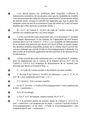 – 70 –
« Un décret précise les conditions dans lesquelles s’effectue la
transmission normalisée de ces données ainsi que les modalités de contrôle
et de recouvrement des indus du concours mentionné à l’avant-dernier alinéa
du présent article, lorsque le contrôle fait apparaître que tout ou partie des
montants versés au titre de ce concours n’a pas été utilisé ou l’a été à d’autres
finalités que celles énoncées au premier alinéa. »
B. – Le 3° de l’article L. 14-10-5 du code de l’action sociale et des
familles est complété par des e et f ainsi rédigés :
« e) Du surcroît des coûts mentionnés aux a et b du présent 3° résultant
pour chaque département, le cas échéant, de l’application du tarif horaire
minimal prévu au I de l’article L. 314-2-1. Les modalités de détermination
de ce montant sont précisées par décret en Conseil d’État, en tenant compte
des dernières données disponibles portant sur le volume total d’activité des
services réalisant une activité d’aide et d’accompagnement à domicile à la
date d’effet de la première application du tarif minimal et de chacune de ses
revalorisations ;
« f) Du surcroît des coûts mentionnés aux a et b du présent 3° résultant,
pour les départements qui la versent, de la dotation prévue au 3° du I de
l’article L. 314-2-1. Les modalités de détermination de ce montant sont
précisées par décret en Conseil d’État ; ».
C. – Le code de l’action sociale et des familles est ainsi modifié :
1° Au d du 3° de l’article L. 14-10-5, les références : « aux 1°, 2°, 4°, 5°
et 6° de » sont remplacées par le mot : « à » ;
2° L’article L. 233-1 est ainsi modifié :
a) Au 3°, les mots : « d’aide et d’accompagnement » sont remplacés par
le mot : « autonomie » ;
b) Le 4° est abrogé ;
c) Les 5° et 6° deviennent, respectivement, les 4° et 5° ;
3° À la première phrase du premier alinéa de l’article L. 313-1-2, le
mot : « intervenir » est remplacé par les mots : « exercer l’activité d’aide et
d’accompagnement » et les mots : « d’aide et d’accompagnement » sont
remplacés par le mot : « autonomie » ;











 