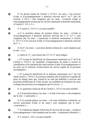 – 71 –
4° Au dernier alinéa de l’article L. 313-8-1, les mots : « les services
d’aide et d’accompagnement à domicile relevant des 6° ou 7° du I de
l’article L. 312-1 » sont remplacés par les mots : « l’activité d’aide et
d’accompagnement assurée par les services autonomie à domicile mentionnés
à l’article L. 313-1-3 » ;
5° L’article L. 313-11-1 est ainsi modifié :
a) À la première phrase du premier alinéa, les mots : « d’aide et
d’accompagnement à domicile autorisés relevant des 1°, 6° et 7° » sont
remplacés par les mots : « autonomie à domicile mentionnés à l’article
L. 313-1-3 et les services d’aide et d’accompagnement à domicile relevant
du 1° » ;
b) Au 6°, les mots : « aux deux derniers alinéas de » sont remplacés par
le mot : « à » ;
c) Après le 11°, sont insérés des 12° et 13° ainsi rédigés :
« 12° Lorsqu’ils bénéficient du financement mentionné au 2° du II de
l’article L. 314-2-1, les modalités d’organisation de nature à assurer la
coordination et la continuité des interventions d’aide, d’accompagnement et
de soins sur le territoire d’intervention du service auprès de la personne
accompagnée ;
« 13° Lorsqu’ils bénéficient de la dotation mentionnée au 3° du I du
même article L. 314-2-1, les actions conduites afin d’améliorer la qualité de
prise en charge ainsi que, lorsqu’ils ne sont pas habilités à recevoir des
personnes bénéficiant de l’aide sociale, les modalités de limitation du reste
à charge des personnes accompagnées par le service. » ;
6° Le quatrième alinéa du III de l’article L. 313-12 est ainsi modifié :
a) À la première phrase, les mots : « d’aide et de soins » sont remplacés
par le mot : « autonomie » ;
b) À la seconde phrase, les mots : « de soins infirmiers à domicile, un
service polyvalent d’aide et de soins » sont remplacés par le mot :
« autonomie » ;
7° À l’intitulé du chapitre VII du titre IV du livre III, les mots : « d’aide et
d’accompagnement » sont remplacés par les mots : « autonomie à domicile » ;
8° L’article L. 347-1 est ainsi modifié :












 