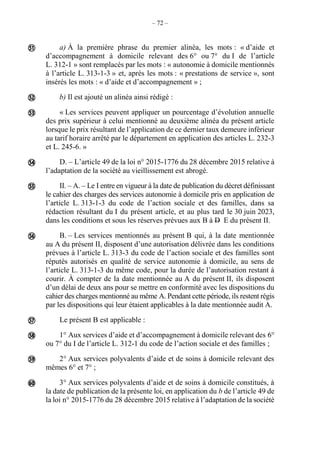– 72 –
a) À la première phrase du premier alinéa, les mots : « d’aide et
d’accompagnement à domicile relevant des 6° ou 7° du I de l’article
L. 312-1 » sont remplacés par les mots : « autonomie à domicile mentionnés
à l’article L. 313-1-3 » et, après les mots : « prestations de service », sont
insérés les mots : « d’aide et d’accompagnement » ;
b) Il est ajouté un alinéa ainsi rédigé :
« Les services peuvent appliquer un pourcentage d’évolution annuelle
des prix supérieur à celui mentionné au deuxième alinéa du présent article
lorsque le prix résultant de l’application de ce dernier taux demeure inférieur
au tarif horaire arrêté par le département en application des articles L. 232-3
et L. 245-6. »
D. – L’article 49 de la loi n° 2015-1776 du 28 décembre 2015 relative à
l’adaptation de la société au vieillissement est abrogé.
II. – A. – Le I entre en vigueur à la date de publication du décret définissant
le cahier des charges des services autonomie à domicile pris en application de
l’article L. 313-1-3 du code de l’action sociale et des familles, dans sa
rédaction résultant du I du présent article, et au plus tard le 30 juin 2023,
dans les conditions et sous les réserves prévues aux B à D E du présent II.
B. – Les services mentionnés au présent B qui, à la date mentionnée
au A du présent II, disposent d’une autorisation délivrée dans les conditions
prévues à l’article L. 313-3 du code de l’action sociale et des familles sont
réputés autorisés en qualité de service autonomie à domicile, au sens de
l’article L. 313-1-3 du même code, pour la durée de l’autorisation restant à
courir. À compter de la date mentionnée au A du présent II, ils disposent
d’un délai de deux ans pour se mettre en conformité avec les dispositions du
cahier des charges mentionné au même A. Pendant cette période, ils restent régis
par les dispositions qui leur étaient applicables à la date mentionnée audit A.
Le présent B est applicable :
1° Aux services d’aide et d’accompagnement à domicile relevant des 6°
ou 7° du I de l’article L. 312-1 du code de l’action sociale et des familles ;
2° Aux services polyvalents d’aide et de soins à domicile relevant des
mêmes 6° et 7° ;
3° Aux services polyvalents d’aide et de soins à domicile constitués, à
la date de publication de la présente loi, en application du b de l’article 49 de
la loi n° 2015-1776 du 28 décembre 2015 relative à l’adaptation de la société











 