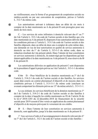 – 73 –
au vieillissement, sous la forme d’un groupement de coopération sociale ou
médico-sociale ou par une convention de coopération, prévus à l’article
L. 312-7 du même code.
Les autorisations arrivant à échéance dans un délai de six mois à
compter de la date mentionnée au A du présent II sont prorogées pour une
durée de trois mois.
C. – Les services de soins infirmiers à domicile relevant des 6° ou 7°
du I de l’article L. 312-1 du code de l’action sociale et des familles qui, à la
date mentionnée au A du présent II, disposent d’une autorisation délivrée dans
les conditions prévues à l’article L. 313-3 du code de l’action sociale et des
familles déposent, dans un délai de deux ans à compter de cette même date,
une demande en vue de leur autorisation en qualité de service autonomie à
domicile au titre du 1° de l’article L. 313-1-3 du même code, dans sa
rédaction résultant du I du présent article. Dans l’attente de leur constitution
en services autonomie à domicile, ils restent régis par les dispositions qui leur
étaient applicables à la date mentionnée au A du présent II, sous réserve du D
E du présent II.
Les autorisations délivrées en application du présent C sont dispensées
de la procédure d’appel à projets prévue au I de l’article L. 313-1-1 du même
code.
C bis D. – Pour bénéficier de la dotation mentionnée au 3° du I de
l’article L. 314-2-1 du code de l’action sociale et des familles, les services
ayant déjà conclu un contrat pluriannuel d’objectifs et de moyens dans les
conditions prévues à l’article L. 313-11-1 du même code concluent un
avenant comportant les éléments prévus au 13° du même article L. 313-11-1.
Le cas échéant, les services bénéficient de la dotation mentionnée au 3°
du I de l’article L. 314-2-1 du code de l’action sociale et des familles à
compter de la date à laquelle les crédits mentionnés au IX de l’article 26 de
la loi n° 2018-1203 du 22 décembre 2018 de financement de la sécurité
sociale pour 2019 cessent d’être versés en application du contrat pluriannuel
d’objectifs et de moyens prévoyant le versement de ces crédits.
D E. – Dans l’attente de leur constitution en services autonomie à
domicile, sont applicables, jusqu’à la date mentionnée au A du présent II :
1° Aux services d’aide et d’accompagnement à domicile relevant des 6°
ou 7° du I de l’article L. 312-1 du code de l’action sociale et des familles :







 