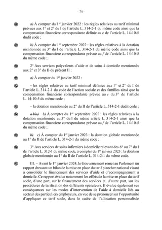 – 74 –
a) À compter du 1er
janvier 2022 : les règles relatives au tarif minimal
prévues aux 1° et 2° du I de l’article L. 314-2-1 du même code ainsi que la
compensation financière correspondante définie au e de l’article L. 14-10-5
dudit code ;
b) À compter du 1er
septembre 2022 : les règles relatives à la dotation
mentionnée au 3° du I de l’article L. 314-2-1 du même code ainsi que la
compensation financière correspondante prévue au f de l’article L. 14-10-5
du même code ;
2° Aux services polyvalents d’aide et de soins à domicile mentionnés
aux 2° et 3° du B du présent II :
a) À compter du 1er
janvier 2022 :
– les règles relatives au tarif minimal définies aux 1° et 2° du I de
l’article L. 314-2-1 du code de l’action sociale et des familles ainsi que la
compensation financière correspondante prévue au e du 3° de l’article
L. 14-10-5 du même code ;
– la dotation mentionnée au 2° du II de l’article L. 314-2-1 dudit code ;
a bis) b) À compter du 1er
septembre 2022 : les règles relatives à la
dotation mentionnée au 3° du I du même article L. 314-2-1 ainsi que la
compensation financière correspondante prévue au f de l’article L. 14-10-5
du même code ;
b) c) À compter du 1er
janvier 2023 : la dotation globale mentionnée
au 1° du II de l’article L. 314-2-1 du même code ;
3° Aux services de soins infirmiers à domicile relevant des 6° ou 7° du I
de l’article L. 312-1 du même code, à compter du 1er
janvier 2023 : la dotation
globale mentionnée au 1° du II de l’article L. 314-2-1 du même code.
III. – Avant le 1er
janvier 2024, le Gouvernement remet au Parlement un
rapport dressant un bilan de la mise en place du tarif plancher national visant
à consolider le financement des services d’aide et d’accompagnement à
domicile. Ce rapport évalue notamment les effets de la mise en place du tarif
socle, d’une part, sur le financement des services et, d’autre part, sur les
procédures de tarification des différents opérateurs. Il évalue également ses
conséquences sur les modes d’intervention de l’aide à domicile liés au
secteur des particuliers employeurs, en vue de se prononcer sur l’opportunité
d’appliquer ce tarif socle, dans le cadre de l’allocation personnalisée










 