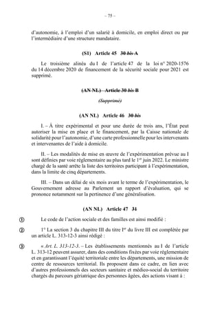 – 75 –
d’autonomie, à l’emploi d’un salarié à domicile, en emploi direct ou par
l’intermédiaire d’une structure mandataire.
(S1) Article 45 30 bis A
Le troisième alinéa du I de l’article 47 de la loi n° 2020-1576
du 14 décembre 2020 de financement de la sécurité sociale pour 2021 est
supprimé.
(AN NL) Article 30 bis B
(Supprimé)
(AN NL) Article 46 30 bis
I. – À titre expérimental et pour une durée de trois ans, l’État peut
autoriser la mise en place et le financement, par la Caisse nationale de
solidarité pour l’autonomie, d’une carte professionnelle pour les intervenants
et intervenantes de l’aide à domicile.
II. – Les modalités de mise en œuvre de l’expérimentation prévue au I
sont définies par voie réglementaire au plus tard le 1er
juin 2022. Le ministre
chargé de la santé arrête la liste des territoires participant à l’expérimentation,
dans la limite de cinq départements.
III. – Dans un délai de six mois avant le terme de l’expérimentation, le
Gouvernement adresse au Parlement un rapport d’évaluation, qui se
prononce notamment sur la pertinence d’une généralisation.
(AN NL) Article 47 31
Le code de l’action sociale et des familles est ainsi modifié :
1° La section 3 du chapitre III du titre Ier
du livre III est complétée par
un article L. 313-12-3 ainsi rédigé :
« Art. L. 313-12-3. – Les établissements mentionnés au I de l’article
L. 313-12 peuvent assurer, dans des conditions fixées par voie réglementaire
et en garantissant l’équité territoriale entre les départements, une mission de
centre de ressources territorial. Ils proposent dans ce cadre, en lien avec
d’autres professionnels des secteurs sanitaire et médico-social du territoire
chargés du parcours gériatrique des personnes âgées, des actions visant à :



 