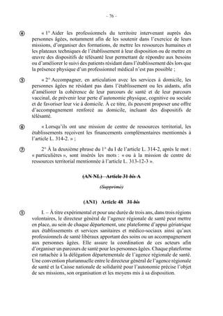 – 76 –
« 1° Aider les professionnels du territoire intervenant auprès des
personnes âgées, notamment afin de les soutenir dans l’exercice de leurs
missions, d’organiser des formations, de mettre les ressources humaines et
les plateaux techniques de l’établissement à leur disposition ou de mettre en
œuvre des dispositifs de télésanté leur permettant de répondre aux besoins
ou d’améliorer le suivi des patients résidant dans l’établissement dès lors que
la présence physique d’un professionnel médical n’est pas possible ;
« 2° Accompagner, en articulation avec les services à domicile, les
personnes âgées ne résidant pas dans l’établissement ou les aidants, afin
d’améliorer la cohérence de leur parcours de santé et de leur parcours
vaccinal, de prévenir leur perte d’autonomie physique, cognitive ou sociale
et de favoriser leur vie à domicile. À ce titre, ils peuvent proposer une offre
d’accompagnement renforcé au domicile, incluant des dispositifs de
télésanté.
« Lorsqu’ils ont une mission de centre de ressources territorial, les
établissements reçoivent les financements complémentaires mentionnés à
l’article L. 314-2. » ;
2° À la deuxième phrase du 1° du I de l’article L. 314-2, après le mot :
« particulières », sont insérés les mots : « ou à la mission de centre de
ressources territorial mentionnée à l’article L. 313-12-3 ».
(AN NL) Article 31 bis A
(Supprimé)
(AN1) Article 48 31 bis
I. – À titre expérimental et pour une durée de trois ans, dans trois régions
volontaires, le directeur général de l’agence régionale de santé peut mettre
en place, au sein de chaque département, une plateforme d’appui gériatrique
aux établissements et services sanitaires et médico-sociaux ainsi qu’aux
professionnels de santé libéraux apportant des soins ou un accompagnement
aux personnes âgées. Elle assure la coordination de ces acteurs afin
d’organiser un parcours de santé pour les personnes âgées. Chaque plateforme
est rattachée à la délégation départementale de l’agence régionale de santé.
Une convention pluriannuelle entre le directeur général de l’agence régionale
de santé et la Caisse nationale de solidarité pour l’autonomie précise l’objet
de ses missions, son organisation et les moyens mis à sa disposition.





 