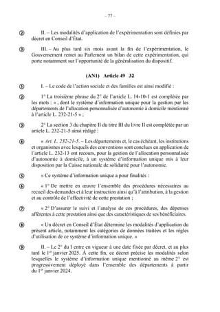 – 77 –
II. – Les modalités d’application de l’expérimentation sont définies par
décret en Conseil d’État.
III. – Au plus tard six mois avant la fin de l’expérimentation, le
Gouvernement remet au Parlement un bilan de cette expérimentation, qui
porte notamment sur l’opportunité de la généralisation du dispositif.
(AN1) Article 49 32
I. – Le code de l’action sociale et des familles est ainsi modifié :
1° La troisième phrase du 2° de l’article L. 14-10-1 est complétée par
les mots : « , dont le système d’information unique pour la gestion par les
départements de l’allocation personnalisée d’autonomie à domicile mentionné
à l’article L. 232-21-5 » ;
2° La section 3 du chapitre II du titre III du livre II est complétée par un
article L. 232-21-5 ainsi rédigé :
« Art. L. 232-21-5. – Les départements et, le cas échéant, les institutions
et organismes avec lesquels des conventions sont conclues en application de
l’article L. 232-13 ont recours, pour la gestion de l’allocation personnalisée
d’autonomie à domicile, à un système d’information unique mis à leur
disposition par la Caisse nationale de solidarité pour l’autonomie.
« Ce système d’information unique a pour finalités :
« 1° De mettre en œuvre l’ensemble des procédures nécessaires au
recueil des demandes et à leur instruction ainsi qu’à l’attribution, à la gestion
et au contrôle de l’effectivité de cette prestation ;
« 2° D’assurer le suivi et l’analyse de ces procédures, des dépenses
afférentes à cette prestation ainsi que des caractéristiques de ses bénéficiaires.
« Un décret en Conseil d’État détermine les modalités d’application du
présent article, notamment les catégories de données traitées et les règles
d’utilisation de ce système d’information unique. »
II. – Le 2° du I entre en vigueur à une date fixée par décret, et au plus
tard le 1er
janvier 2025. À cette fin, ce décret précise les modalités selon
lesquelles le système d’information unique mentionné au même 2° est
progressivement déployé dans l’ensemble des départements à partir
du 1er
janvier 2024.











 