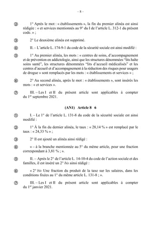 – 8 –
1° Après le mot : « établissements », la fin du premier alinéa est ainsi
rédigée : « et services mentionnés au 9° du I de l’article L. 312-1 du présent
code. » ;
2° Le deuxième alinéa est supprimé.
II. – L’article L. 174-9-1 du code de la sécurité sociale est ainsi modifié :
1° Au premier alinéa, les mots : « centres de soins, d’accompagnement
et de prévention en addictologie, ainsi que les structures dénommées “lits halte
soins santé”, les structures dénommées “lits d’accueil médicalisés” et les
centres d’accueil et d’accompagnement à la réduction des risques pour usagers
de drogue » sont remplacés par les mots : « établissements et services » ;
2° Au second alinéa, après le mot : « établissements », sont insérés les
mots : « et services ».
III. – Les I et II du présent article sont applicables à compter
du 1er
septembre 2021.
(AN1) Article 8 6
I. – Le 1° de l’article L. 131-8 du code de la sécurité sociale est ainsi
modifié :
1° À la fin du dernier alinéa, le taux : « 28,14 % » est remplacé par le
taux : « 24,33 % » ;
2° Il est ajouté un alinéa ainsi rédigé :
« – à la branche mentionnée au 5° du même article, pour une fraction
correspondant à 3,81 % ; ».
II. – Après le 2° de l’article L. 14-10-4 du code de l’action sociale et des
familles, il est inséré un 2° bis ainsi rédigé :
« 2° bis Une fraction du produit de la taxe sur les salaires, dans les
conditions fixées au 1° du même article L. 131-8 ; ».
III. – Les I et II du présent article sont applicables à compter
du 1er
janvier 2021.













 