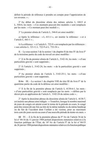– 82 –
définit la période de référence à prendre en compte pour l’appréciation de
ces revenus. » ;
2° Au début du deuxième alinéa des mêmes articles L. 168-9 et
L. 544-6, les mots : « Ces montants peuvent être modulés » sont remplacés
par les mots : « Ce montant peut être modulé » ;
3° Le premier alinéa de l’article L. 544-8 est ainsi modifié :
a) Après la référence : « L. 611-1 », est insérée la référence : « et à
l’article L. 661-1 » ;
b) La référence : « à l’article L. 722-9 » est remplacée par les références :
« aux articles L. 321-5, L. 722-9 et L. 732-34 ».
II. – La sous-section 3 de la section 1 du chapitre II du titre IV du livre Ier
de la troisième partie du code du travail est ainsi modifiée :
1° À la fin du premier alinéa de l’article L. 3142-16, les mots : « d’une
particulière gravité » sont supprimés ;
2° À l’article L. 3142-24, les mots : « de la particulière gravité » sont
supprimés ;
3° Au premier alinéa de l’article L. 3142-25-1, les mots : « d’une
particulière gravité » sont supprimés.
II bis III. – La section 1 du chapitre VIII du titre III du livre Ier
de la
quatrième partie du code de la défense est ainsi modifiée :
1° À la fin de la première phrase de l’article L. 4138-6-1, les mots :
« d’une particulière gravité » sont remplacés par les mots : « définis par le
décret pris en application de l’article L. 3142-24 du même code » ;
2° Après la deuxième phrase du deuxième alinéa de l’article L. 4138-7,
est insérée une phrase ainsi rédigée : « Toutefois, lorsque le nombre maximal
de jours de congés est atteint avant le terme de la période en cours, le congé
peut être renouvelé une fois au titre de la même maladie ou du même handicap
ou du fait de l’accident dont l’enfant a été victime, pour au maximum
trois cent dix jours ouvrés au cours d’une nouvelle période de trente-six mois. »
III IV. – À la fin de la première phrase du 9° bis de l’article 34 de la
loi n° 84-16 du 11 janvier 1984 portant dispositions statutaires relatives à la
fonction publique de l’État, du 10° bis de l’article 57 de la loi n° 84-53
du 26 janvier 1984 portantdispositionsstatutaires relatives à la fonctionpublique
 
