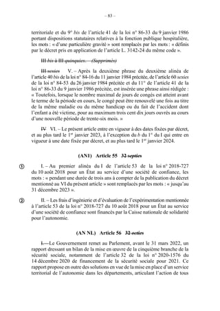 – 83 –
territoriale et du 9° bis de l’article 41 de la loi n° 86-33 du 9 janvier 1986
portant dispositions statutaires relatives à la fonction publique hospitalière,
les mots : « d’une particulière gravité » sont remplacés par les mots : « définis
par le décret pris en application de l’article L. 3142-24 du même code ».
III bis à III quinquies. – (Supprimés)
III sexies V. – Après la deuxième phrase du deuxième alinéa de
l’article 40 bis de la loi n° 84-16 du 11 janvier 1984 précitée, de l’article 60 sexies
de la loi n° 84-53 du 26 janvier 1984 précitée et du 11° de l’article 41 de la
loi n° 86-33 du 9 janvier 1986 précitée, est insérée une phrase ainsi rédigée :
« Toutefois, lorsque le nombre maximal de jours de congés est atteint avant
le terme de la période en cours, le congé peut être renouvelé une fois au titre
de la même maladie ou du même handicap ou du fait de l’accident dont
l’enfant a été victime, pour au maximum trois cent dix jours ouvrés au cours
d’une nouvelle période de trente-six mois. »
IV VI. – Le présent article entre en vigueur à des dates fixées par décret,
et au plus tard le 1er
janvier 2023, à l’exception du b du 1° du I qui entre en
vigueur à une date fixée par décret, et au plus tard le 1er
janvier 2024.
(AN1) Article 55 32 septies
I. – Au premier alinéa du I de l’article 53 de la loi n° 2018-727
du 10 août 2018 pour un État au service d’une société de confiance, les
mots : « pendant une durée de trois ans à compter de la publication du décret
mentionné au VI du présent article » sont remplacés par les mots : « jusqu’au
31 décembre 2023 ».
II. – Les frais d’ingénierie et d’évaluation de l’expérimentation mentionnée
à l’article 53 de la loi n° 2018-727 du 10 août 2018 pour un État au service
d’une société de confiance sont financés par la Caisse nationale de solidarité
pour l’autonomie.
(AN NL) Article 56 32 octies
I. – Le Gouvernement remet au Parlement, avant le 31 mars 2022, un
rapport dressant un bilan de la mise en œuvre de la cinquième branche de la
sécurité sociale, notamment de l’article 32 de la loi n° 2020-1576 du
14 décembre 2020 de financement de la sécurité sociale pour 2021. Ce
rapport propose en outre des solutions en vue de la mise en place d’un service
territorial de l’autonomie dans les départements, articulant l’action de tous


 