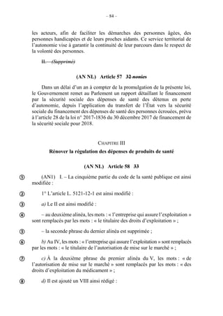 – 84 –
les acteurs, afin de faciliter les démarches des personnes âgées, des
personnes handicapées et de leurs proches aidants. Ce service territorial de
l’autonomie vise à garantir la continuité de leur parcours dans le respect de
la volonté des personnes.
II. – (Supprimé)
(AN NL) Article 57 32 nonies
Dans un délai d’un an à compter de la promulgation de la présente loi,
le Gouvernement remet au Parlement un rapport détaillant le financement
par la sécurité sociale des dépenses de santé des détenus en perte
d’autonomie, depuis l’application du transfert de l’État vers la sécurité
sociale du financement des dépenses de santé des personnes écrouées, prévu
à l’article 28 de la loi n° 2017-1836 du 30 décembre 2017 de financement de
la sécurité sociale pour 2018.
CHAPITRE III
Rénover la régulation des dépenses de produits de santé
(AN NL) Article 58 33
(AN1) I. – La cinquième partie du code de la santé publique est ainsi
modifiée :
1° L’article L. 5121-12-1 est ainsi modifié :
a) Le II est ainsi modifié :
– au deuxième alinéa, les mots : « l’entreprise qui assure l’exploitation »
sont remplacés par les mots : « le titulaire des droits d’exploitation » ;
– la seconde phrase du dernier alinéa est supprimée ;
b) Au IV, les mots : « l’entreprise qui assure l’exploitation » sont remplacés
par les mots : « le titulaire de l’autorisation de mise sur le marché » ;
c) À la deuxième phrase du premier alinéa du V, les mots : « de
l’autorisation de mise sur le marché » sont remplacés par les mots : « des
droits d’exploitation du médicament » ;
d) Il est ajouté un VIII ainsi rédigé :









 