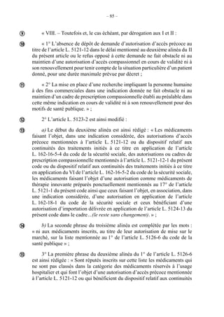 – 85 –
« VIII. – Toutefois et, le cas échéant, par dérogation aux I et II :
« 1° L’absence de dépôt de demande d’autorisation d’accès précoce au
titre de l’article L. 5121-12 dans le délai mentionné au deuxième alinéa du II
du présent article ou le refus opposé à cette demande ne fait obstacle ni au
maintien d’une autorisation d’accès compassionnel en cours de validité ni à
son renouvellement pour tenir compte de la situation particulière d’un patient
donné, pour une durée maximale prévue par décret ;
« 2° La mise en place d’une recherche impliquant la personne humaine
à des fins commerciales dans une indication donnée ne fait obstacle ni au
maintien d’un cadre de prescription compassionnelle établi au préalable dans
cette même indication en cours de validité ni à son renouvellement pour des
motifs de santé publique. » ;
2° L’article L. 5123-2 est ainsi modifié :
a) Le début du deuxième alinéa est ainsi rédigé : « Les médicaments
faisant l’objet, dans une indication considérée, des autorisations d’accès
précoce mentionnées à l’article L. 5121-12 ou du dispositif relatif aux
continuités des traitements initiés à ce titre en application de l’article
L. 162-16-5-4 du code de la sécurité sociale, des autorisations ou cadres de
prescription compassionnelle mentionnés à l’article L. 5121-12-1 du présent
code ou du dispositif relatif aux continuités des traitements initiés à ce titre
en application du VI de l’article L. 162-16-5-2 du code de la sécurité sociale,
les médicaments faisant l’objet d’une autorisation comme médicaments de
thérapie innovante préparés ponctuellement mentionnés au 17° de l’article
L. 5121-1 du présent code ainsi que ceux faisant l’objet, en association, dans
une indication considérée, d’une autorisation en application de l’article
L. 162-18-1 du code de la sécurité sociale et ceux bénéficiant d’une
autorisation d’importation délivrée en application de l’article L. 5124-13 du
présent code dans le cadre…(le reste sans changement). » ;
b) La seconde phrase du troisième alinéa est complétée par les mots :
« ni aux médicaments inscrits, au titre de leur autorisation de mise sur le
marché, sur la liste mentionnée au 1° de l’article L. 5126-6 du code de la
santé publique » ;
3° La première phrase du deuxième alinéa du 1° de l’article L. 5126-6
est ainsi rédigée : « Sont réputés inscrits sur cette liste les médicaments qui
ne sont pas classés dans la catégorie des médicaments réservés à l’usage
hospitalier et qui font l’objet d’une autorisation d’accès précoce mentionnée
à l’article L. 5121-12 ou qui bénéficient du dispositif relatif aux continuités







 