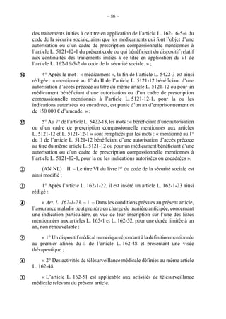 – 86 –
des traitements initiés à ce titre en application de l’article L. 162-16-5-4 du
code de la sécurité sociale, ainsi que les médicaments qui font l’objet d’une
autorisation ou d’un cadre de prescription compassionnelle mentionnés à
l’article L. 5121-12-1 du présent code ou qui bénéficient du dispositif relatif
aux continuités des traitements initiés à ce titre en application du VI de
l’article L. 162-16-5-2 du code de la sécurité sociale. » ;
4° Après le mot : « médicament », la fin de l’article L. 5422-3 est ainsi
rédigée : « mentionné au 1° du II de l’article L. 5121-12 bénéficiant d’une
autorisation d’accès précoce au titre du même article L. 5121-12 ou pour un
médicament bénéficiant d’une autorisation ou d’un cadre de prescription
compassionnelle mentionnés à l’article L. 5121-12-1, pour la ou les
indications autorisées ou encadrées, est punie d’un an d’emprisonnement et
de 150 000 € d’amende. » ;
5° Au 7° de l’article L. 5422-18, les mots : « bénéficiant d’une autorisation
ou d’un cadre de prescription compassionnelle mentionnés aux articles
L. 5121-12 et L. 5121-12-1 » sont remplacés par les mots : « mentionné au 1°
du II de l’article L. 5121-12 bénéficiant d’une autorisation d’accès précoce
au titre du même article L. 5121-12 ou pour un médicament bénéficiant d’une
autorisation ou d’un cadre de prescription compassionnelle mentionnés à
l’article L. 5121-12-1, pour la ou les indications autorisées ou encadrées ».
(AN NL) II. – Le titre VI du livre Ier
du code de la sécurité sociale est
ainsi modifié :
1° Après l’article L. 162-1-22, il est inséré un article L. 162-1-23 ainsi
rédigé :
« Art. L. 162-1-23. – I. – Dans les conditions prévues au présent article,
l’assurance maladie peut prendre en charge de manière anticipée, concernant
une indication particulière, en vue de leur inscription sur l’une des listes
mentionnées aux articles L. 165-1 et L. 162-52, pour une durée limitée à un
an, non renouvelable :
« 1° Un dispositif médical numérique répondant à la définition mentionnée
au premier alinéa du II de l’article L. 162-48 et présentant une visée
thérapeutique ;
« 2° Des activités de télésurveillance médicale définies au même article
L. 162-48.
« L’article L. 162-51 est applicable aux activités de télésurveillance
médicale relevant du présent article.








 