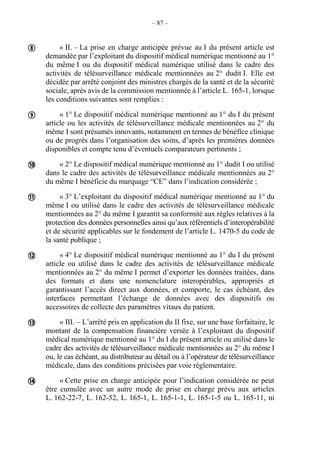 – 87 –
« II. – La prise en charge anticipée prévue au I du présent article est
demandée par l’exploitant du dispositif médical numérique mentionné au 1°
du même I ou du dispositif médical numérique utilisé dans le cadre des
activités de télésurveillance médicale mentionnées au 2° dudit I. Elle est
décidée par arrêté conjoint des ministres chargés de la santé et de la sécurité
sociale, après avis de la commission mentionnée à l’article L. 165-1, lorsque
les conditions suivantes sont remplies :
« 1° Le dispositif médical numérique mentionné au 1° du I du présent
article ou les activités de télésurveillance médicale mentionnées au 2° du
même I sont présumés innovants, notamment en termes de bénéfice clinique
ou de progrès dans l’organisation des soins, d’après les premières données
disponibles et compte tenu d’éventuels comparateurs pertinents ;
« 2° Le dispositif médical numérique mentionné au 1° dudit I ou utilisé
dans le cadre des activités de télésurveillance médicale mentionnées au 2°
du même I bénéficie du marquage “CE” dans l’indication considérée ;
« 3° L’exploitant du dispositif médical numérique mentionné au 1° du
même I ou utilisé dans le cadre des activités de télésurveillance médicale
mentionnées au 2° du même I garantit sa conformité aux règles relatives à la
protection des données personnelles ainsi qu’aux référentiels d’interopérabilité
et de sécurité applicables sur le fondement de l’article L. 1470-5 du code de
la santé publique ;
« 4° Le dispositif médical numérique mentionné au 1° du I du présent
article ou utilisé dans le cadre des activités de télésurveillance médicale
mentionnées au 2° du même I permet d’exporter les données traitées, dans
des formats et dans une nomenclature interopérables, appropriés et
garantissant l’accès direct aux données, et comporte, le cas échéant, des
interfaces permettant l’échange de données avec des dispositifs ou
accessoires de collecte des paramètres vitaux du patient.
« III. – L’arrêté pris en application du II fixe, sur une base forfaitaire, le
montant de la compensation financière versée à l’exploitant du dispositif
médical numérique mentionné au 1° du I du présent article ou utilisé dans le
cadre des activités de télésurveillance médicale mentionnées au 2° du même I
ou, le cas échéant, au distributeur au détail ou à l’opérateur de télésurveillance
médicale, dans des conditions précisées par voie réglementaire.
« Cette prise en charge anticipée pour l’indication considérée ne peut
être cumulée avec un autre mode de prise en charge prévu aux articles
L. 162-22-7, L. 162-52, L. 165-1, L. 165-1-1, L. 165-1-5 ou L. 165-11, ni







 