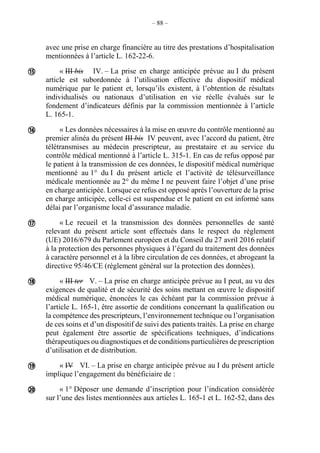 – 88 –
avec une prise en charge financière au titre des prestations d’hospitalisation
mentionnées à l’article L. 162-22-6.
« III bis IV. – La prise en charge anticipée prévue au I du présent
article est subordonnée à l’utilisation effective du dispositif médical
numérique par le patient et, lorsqu’ils existent, à l’obtention de résultats
individualisés ou nationaux d’utilisation en vie réelle évalués sur le
fondement d’indicateurs définis par la commission mentionnée à l’article
L. 165-1.
« Les données nécessaires à la mise en œuvre du contrôle mentionné au
premier alinéa du présent III bis IV peuvent, avec l’accord du patient, être
télétransmises au médecin prescripteur, au prestataire et au service du
contrôle médical mentionné à l’article L. 315-1. En cas de refus opposé par
le patient à la transmission de ces données, le dispositif médical numérique
mentionné au 1° du I du présent article et l’activité de télésurveillance
médicale mentionnée au 2° du même I ne peuvent faire l’objet d’une prise
en charge anticipée. Lorsque ce refus est opposé après l’ouverture de la prise
en charge anticipée, celle-ci est suspendue et le patient en est informé sans
délai par l’organisme local d’assurance maladie.
« Le recueil et la transmission des données personnelles de santé
relevant du présent article sont effectués dans le respect du règlement
(UE) 2016/679 du Parlement européen et du Conseil du 27 avril 2016 relatif
à la protection des personnes physiques à l’égard du traitement des données
à caractère personnel et à la libre circulation de ces données, et abrogeant la
directive 95/46/CE (règlement général sur la protection des données).
« III ter V. – La prise en charge anticipée prévue au I peut, au vu des
exigences de qualité et de sécurité des soins mettant en œuvre le dispositif
médical numérique, énoncées le cas échéant par la commission prévue à
l’article L. 165-1, être assortie de conditions concernant la qualification ou
la compétence des prescripteurs, l’environnement technique ou l’organisation
de ces soins et d’un dispositif de suivi des patients traités. La prise en charge
peut également être assortie de spécifications techniques, d’indications
thérapeutiques ou diagnostiques et de conditions particulières de prescription
d’utilisation et de distribution.
« IV VI. – La prise en charge anticipée prévue au I du présent article
implique l’engagement du bénéficiaire de :
« 1° Déposer une demande d’inscription pour l’indication considérée
sur l’une des listes mentionnées aux articles L. 165-1 et L. 162-52, dans des






 