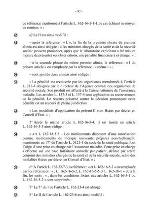 – 92 –
de référence mentionné à l’article L. 162-16-5-1-1, le cas échéant au moyen
de remises. » ;
d) Le II est ainsi modifié :
– après la référence : « I, », la fin de la première phrase du premier
alinéa est ainsi rédigée : « les ministres chargés de la santé et de la sécurité
sociale peuvent prononcer, après que le laboratoire exploitant a été mis en
mesure de présenter ses observations, une pénalité financière à sa charge. » ;
– à la seconde phrase du même premier alinéa, la référence : « I du
présent article » est remplacée par la référence : « même I » ;
– sont ajoutés deux alinéas ainsi rédigés :
« La pénalité est recouvrée par les organismes mentionnés à l’article
L. 213-1 désignés par le directeur de l’Agence centrale des organismes de
sécurité sociale. Son produit est affecté à la Caisse nationale de l’assurance
maladie. Les articles L. 137-3 et L. 137-4 sont applicables au recouvrement
de la pénalité. Le recours présenté contre la décision prononçant cette
pénalité est un recours de pleine juridiction.
« Les modalités d’application du présent II sont fixées par décret en
Conseil d’État. » ;
5° Après le même article L. 162-16-5-4, il est inséré un article
L. 162-16-5-5 ainsi rédigé :
« Art. L. 162-16-5-5. – Les médicaments disposant d’une autorisation
comme médicaments de thérapie innovante préparés ponctuellement,
mentionnés au 17° de l’article L. 5121-1 du code de la santé publique, font
l’objet d’une prise en charge par l’assurance maladie. Cette prise en charge
s’effectue sur une base forfaitaire annuelle par patient, définie par arrêté
conjoint des ministres chargés de la santé et de la sécurité sociale, selon des
modalités fixées par décret en Conseil d’État. » ;
6° À l’article L. 162-22-7-3, la référence : « et L. 162-16-5-2 » est remplacée
par les références : « , L. 162-16-5-2, L. 162-16-5-5 et L. 162-18-1 » et, à la
fin, les mots : « , dans les conditions fixées aux articles L. 162-16-5-1 ou
L. 162-16-5-2 » sont supprimés ;
7° Le 5° du I de l’article L. 162-23-4 est abrogé ;
8° Le II de l’article L. 162-23-6 est ainsi modifié :











 