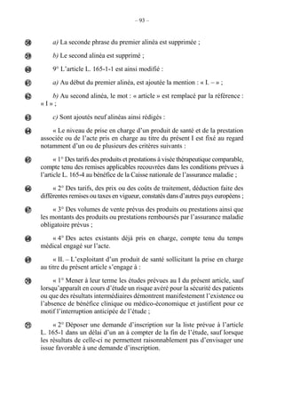 – 93 –
a) La seconde phrase du premier alinéa est supprimée ;
b) Le second alinéa est supprimé ;
9° L’article L. 165-1-1 est ainsi modifié :
a) Au début du premier alinéa, est ajoutée la mention : « I. – » ;
b) Au second alinéa, le mot : « article » est remplacé par la référence :
« I » ;
c) Sont ajoutés neuf alinéas ainsi rédigés :
« Le niveau de prise en charge d’un produit de santé et de la prestation
associée ou de l’acte pris en charge au titre du présent I est fixé au regard
notamment d’un ou de plusieurs des critères suivants :
« 1° Des tarifs des produits et prestations à visée thérapeutique comparable,
compte tenu des remises applicables recouvrées dans les conditions prévues à
l’article L. 165-4 au bénéfice de la Caisse nationale de l’assurance maladie ;
« 2° Des tarifs, des prix ou des coûts de traitement, déduction faite des
différentes remises ou taxes en vigueur, constatés dans d’autres pays européens ;
« 3° Des volumes de vente prévus des produits ou prestations ainsi que
les montants des produits ou prestations remboursés par l’assurance maladie
obligatoire prévus ;
« 4° Des actes existants déjà pris en charge, compte tenu du temps
médical engagé sur l’acte.
« II. – L’exploitant d’un produit de santé sollicitant la prise en charge
au titre du présent article s’engage à :
« 1° Mener à leur terme les études prévues au I du présent article, sauf
lorsqu’apparaît en cours d’étude un risque avéré pour la sécurité des patients
ou que des résultats intermédiaires démontrent manifestement l’existence ou
l’absence de bénéfice clinique ou médico-économique et justifient pour ce
motif l’interruption anticipée de l’étude ;
« 2° Déposer une demande d’inscription sur la liste prévue à l’article
L. 165-1 dans un délai d’un an à compter de la fin de l’étude, sauf lorsque
les résultats de celle-ci ne permettent raisonnablement pas d’envisager une
issue favorable à une demande d’inscription.














 