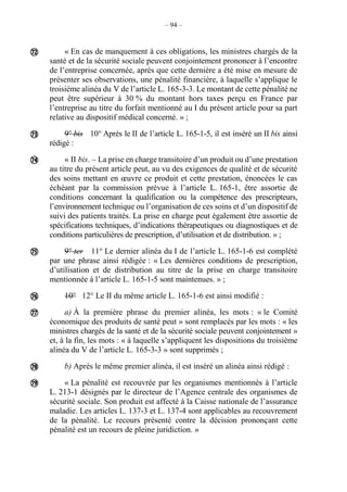 – 94 –
« En cas de manquement à ces obligations, les ministres chargés de la
santé et de la sécurité sociale peuvent conjointement prononcer à l’encontre
de l’entreprise concernée, après que cette dernière a été mise en mesure de
présenter ses observations, une pénalité financière, à laquelle s’applique le
troisième alinéa du V de l’article L. 165-3-3. Le montant de cette pénalité ne
peut être supérieur à 30 % du montant hors taxes perçu en France par
l’entreprise au titre du forfait mentionné au I du présent article pour sa part
relative au dispositif médical concerné. » ;
9° bis 10° Après le II de l’article L. 165-1-5, il est inséré un II bis ainsi
rédigé :
« II bis. – La prise en charge transitoire d’un produit ou d’une prestation
au titre du présent article peut, au vu des exigences de qualité et de sécurité
des soins mettant en œuvre ce produit et cette prestation, énoncées le cas
échéant par la commission prévue à l’article L. 165-1, être assortie de
conditions concernant la qualification ou la compétence des prescripteurs,
l’environnement technique ou l’organisation de ces soins et d’un dispositif de
suivi des patients traités. La prise en charge peut également être assortie de
spécifications techniques, d’indications thérapeutiques ou diagnostiques et de
conditions particulières de prescription, d’utilisation et de distribution. » ;
9° ter 11° Le dernier alinéa du I de l’article L. 165-1-6 est complété
par une phrase ainsi rédigée : « Les dernières conditions de prescription,
d’utilisation et de distribution au titre de la prise en charge transitoire
mentionnée à l’article L. 165-1-5 sont maintenues. » ;
10° 12° Le II du même article L. 165-1-6 est ainsi modifié :
a) À la première phrase du premier alinéa, les mots : « le Comité
économique des produits de santé peut » sont remplacés par les mots : « les
ministres chargés de la santé et de la sécurité sociale peuvent conjointement »
et, à la fin, les mots : « à laquelle s’appliquent les dispositions du troisième
alinéa du V de l’article L. 165-3-3 » sont supprimés ;
b) Après le même premier alinéa, il est inséré un alinéa ainsi rédigé :
« La pénalité est recouvrée par les organismes mentionnés à l’article
L. 213-1 désignés par le directeur de l’Agence centrale des organismes de
sécurité sociale. Son produit est affecté à la Caisse nationale de l’assurance
maladie. Les articles L. 137-3 et L. 137-4 sont applicables au recouvrement
de la pénalité. Le recours présenté contre la décision prononçant cette
pénalité est un recours de pleine juridiction. »








 