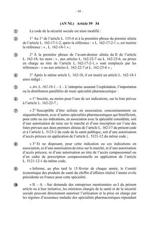 – 95 –
(AN NL) Article 59 34
Le code de la sécurité sociale est ainsi modifié :
1° Au 1° de l’article L. 133-4 et à la première phrase du premier alinéa
de l’article L. 162-17-1-2, après la référence : « L. 162-17-2-1 », est insérée
la référence : « , L. 162-18-1 » ;
2° À la première phrase de l’avant-dernier alinéa du II de l’article
L. 162-18, les mots : « , aux articles L. 162-22-7 ou L. 162-23-6, ou prises
en charge au titre de l’article L. 162-17-2-1, » sont remplacés par les
références : « ou aux articles L. 162-22-7 et L. 162-23-6 » ;
3° Après le même article L. 162-18, il est inséré un article L. 162-18-1
ainsi rédigé :
« Art. L. 162-18-1. – I. – L’entreprise assurant l’exploitation, l’importation
ou la distribution parallèles de toute spécialité pharmaceutique :
« 1° Inscrite, au moins pour l’une de ses indications, sur la liste prévue
à l’article L. 162-22-7 ;
« 2° Susceptible d’être utilisée en association, concomitamment ou
séquentiellement, avec d’autres spécialités pharmaceutiques qui bénéficient,
pour cette ou ces indications, en association avec la spécialité considérée, soit
d’une autorisation de mise sur le marché et d’une inscription sur l’une des
listes prévues aux deux premiers alinéas de l’article L. 162-17 du présent code
et à l’article L. 5123-2 du code de la santé publique, soit d’une autorisation
d’accès précoce en application de l’article L. 5121-12 du même code ;
« 3° Et ne disposant, pour cette indication ou ces indications en
association, ni d’une autorisation de mise sur le marché, ni d’une autorisation
d’accès précoce, ni d’une autorisation au titre de l’accès compassionnel ou
d’un cadre de prescription compassionnelle en application de l’article
L. 5121-12-1 du même code,
« Informe, au plus tard le 15 février de chaque année, le Comité
économique des produits de santé du chiffre d’affaires réalisé l’année civile
précédente en France pour cette spécialité.
« II. – A. – Sur demande des entreprises mentionnées au I du présent
article ou à leur initiative, les ministres chargés de la santé et de la sécurité
sociale peuvent directement autoriser l’utilisation et la prise en charge par
les régimes d’assurance maladie des spécialités pharmaceutiques répondant










 