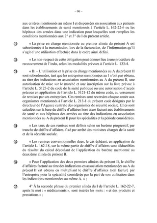 – 96 –
aux critères mentionnés au même I et dispensées en association aux patients
dans les établissements de santé mentionnés à l’article L. 162-22-6 ou les
hôpitaux des armées dans une indication pour lesquelles sont remplies les
conditions mentionnées aux 2° et 3° du I du présent article.
« La prise en charge mentionnée au premier alinéa du présent A est
subordonnée à la transmission, lors de la facturation, de l’information qu’il
s’agit d’une utilisation effectuée dans le cadre ainsi défini.
« Le non-respect de cette obligation peut donner lieu à une procédure de
recouvrement de l’indu, selon les modalités prévues à l’article L. 133-4.
« B. – L’utilisation et la prise en charge mentionnées au A du présent II
sont subordonnées, tant que les entreprises mentionnées au I n’ont pas obtenu,
au titre des indications en association mentionnées au A du présent II, une
autorisation de mise sur le marché et une inscription sur la liste prévue à
l’article L. 5123-2 du code de la santé publique ou une autorisation d’accès
précoce en application de l’article L. 5121-12 du même code, au versement
de remises par ces entreprises. Ces remises sont reversées chaque année aux
organismes mentionnés à l’article L. 213-1 du présent code désignés par le
directeur de l’Agence centrale des organismes de sécurité sociale. Elles sont
calculées sur la base du chiffre d’affaires hors taxes facturé aux établissements
de santé et aux hôpitaux des armées au titre des indications en association
mentionnées au A du présent II pour les spécialités et la période considérées.
« Les taux de ces remises sont définis selon un barème progressif, par
tranche de chiffre d’affaires, fixé par arrêté des ministres chargés de la santé
et de la sécurité sociale.
« Les remises conventionnelles dues, le cas échéant, en application de
l’article L. 162-18, sur la même partie de chiffre d’affaires sont déductibles
du résultat du calcul découlant de l’application du barème mentionné au
deuxième alinéa du présent B.
« Pour l’application des deux premiers alinéas du présent B, le chiffre
d’affaires facturé au titre des indications en association mentionnées au A du
présent II est obtenu en multipliant le chiffre d’affaires total facturé par
l’entreprise pour la spécialité considérée par la part de son utilisation dans
les indications mentionnées au même A. » ;
4° À la seconde phrase du premier alinéa du I de l’article L. 162-22-7,
après le mot : « médicaments », sont insérés les mots : « et des produits et
prestations » ;







 