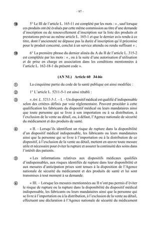 – 97 –
5° Le III de l’article L. 165-11 est complété par les mots : « , sauf lorsque
ces produits ont été évalués par cette même commission au titre d’une demande
d’inscription ou de renouvellement d’inscription sur la liste des produits et
prestations prévue au même article L. 165-1 et que le dernier avis rendu à ce
titre, dont l’ancienneté ne dépasse pas la durée d’inscription qu’il préconise
pour le produit concerné, conclut à un service attendu ou rendu suffisant » ;
6° La première phrase du dernier alinéa du A du II de l’article L. 315-2
est complétée par les mots : « , ou à la suite d’une autorisation d’utilisation
et de prise en charge en association dans les conditions mentionnées à
l’article L. 162-18-1 du présent code ».
(AN NL) Article 60 34 bis
La cinquième partie du code de la santé publique est ainsi modifiée :
1° L’article L. 5211-5-1 est ainsi rétabli :
« Art. L. 5211-5-1. – I. – Un dispositif médical est qualifié d’indispensable
selon des critères définis par voie réglementaire. Peuvent procéder à cette
qualification les fabricants du dispositif médical ou leurs mandataires ainsi
que toute personne qui se livre à son importation ou à sa distribution, à
l’exclusion de la vente au détail, ou, à défaut, l’Agence nationale de sécurité
du médicament et des produits de santé.
« II. – Lorsqu’ils identifient un risque de rupture dans la disponibilité
d’un dispositif médical indispensable, les fabricants ou leurs mandataires
ainsi que la personne qui se livre à l’importation ou à la distribution de ce
dispositif, à l’exclusion de la vente au détail, mettent en œuvre toute mesure
utile et nécessaire pour éviter la rupture et assurer la continuité des soins dans
l’intérêt des patients.
« Les informations relatives aux dispositifs médicaux qualifiés
d’indispensables, aux risques identifiés de rupture dans leur disponibilité et
aux mesures d’anticipation prises sont tenues à la disposition de l’Agence
nationale de sécurité du médicament et des produits de santé et lui sont
transmises à tout moment à sa demande.
« III. – Lorsque les mesures mentionnées au II n’ont pas permis d’éviter
le risque de rupture ou la rupture dans la disponibilité du dispositif médical
indispensable, les fabricants ou leurs mandataires ainsi que la personne qui
se livre à l’importation ou à la distribution, à l’exclusion de la vente au détail,
effectuent une déclaration à l’Agence nationale de sécurité du médicament








 