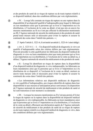 – 98 –
et des produits de santé de ce risque de rupture ou de toute rupture relatifs à
ce dispositif médical, dans des conditions définies par voie réglementaire.
« IV. – Lorsqu’elle constate un risque de rupture ou une rupture dans la
disponibilité d’un dispositif qualifié d’indispensable pour lequel le fabricant
ou son mandataire ainsi que la personne qui se livre à l’importation ou à la
distribution, à l’exclusion de la vente au détail, n’ont pas mis en œuvre les
mesures mentionnées au II ou n’ont pas effectué la déclaration mentionnée
au III, l’Agence nationale de sécurité du médicament et des produits de santé
prend toute mesure utile et nécessaire pour éviter la rupture et assurer la
continuité des soins dans l’intérêt des patients. » ;
2° Après l’article L. 5221-6, il est inséré un article L. 5221-6-1 ainsi rédigé :
« Art. L. 5221-6-1. – I. – Un dispositif médical de diagnostic in vitro est
qualifié d’indispensable selon des critères définis par voie réglementaire.
Peuvent procéder à cette qualification les fabricants du dispositif médical de
diagnostic in vitro ou leurs mandataires ainsi que toute personne qui se livre
à son importation ou à sa distribution, à l’exclusion de la vente au détail ou, à
défaut, l’Agence nationale de sécurité du médicament et des produits de santé.
« II. – Lorsqu’ils identifient un risque de rupture dans la disponibilité
d’un dispositif médical de diagnostic in vitro indispensable, les fabricants ou
leurs mandataires ainsi que la personne qui se livre à l’importation ou à la
distribution de ce dispositif, à l’exclusion de la vente au détail, mettent en
œuvre toute mesure utile et nécessaire pour éviter la rupture et assurer la
continuité des soins dans l’intérêt des patients.
« Les informations relatives aux dispositifs médicaux de diagnostic
in vitro qualifiés d’indispensables, aux risques identifiés de rupture dans leur
disponibilité et aux mesures d’anticipation prises sont tenues à la disposition
de l’Agence nationale de sécurité du médicament et des produits de santé et
lui sont transmises à tout moment à sa demande.
« III. – Lorsque les mesures mentionnées au II n’ont pas permis d’éviter
le risque de rupture ou la rupture dans la disponibilité du dispositif médical
de diagnostic in vitro indispensable, les fabricants ou leurs mandataires ainsi
que la personne qui se livre à l’importation ou à la distribution, à l’exclusion
de la vente au détail, effectuent une déclaration auprès de l’Agence nationale
de sécurité du médicament et des produits de santé de ce risque de rupture
ou de toute rupture relatifs à ce dispositif médical de diagnostic in vitro, dans
des conditions définies par voie réglementaire.






 