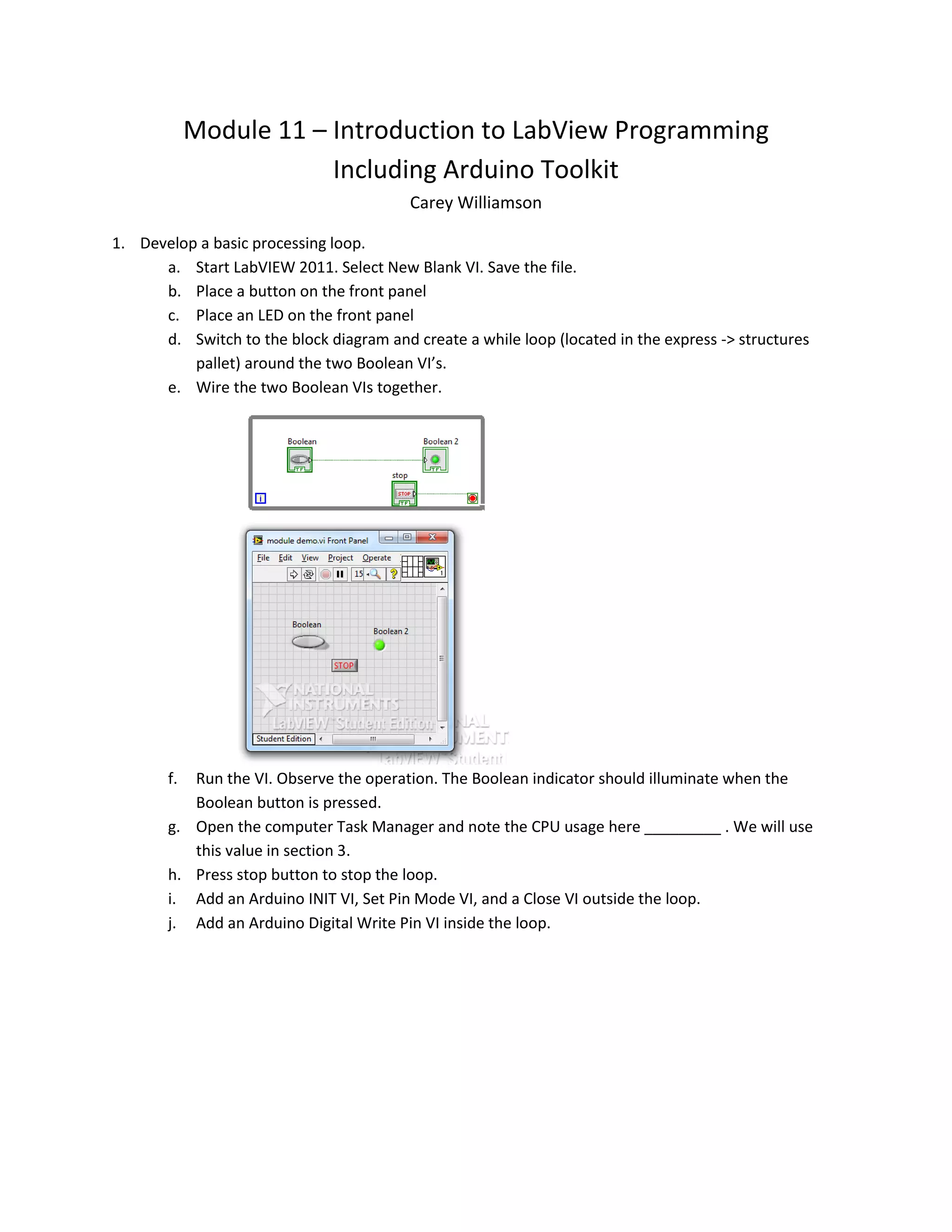 Module 11 – Introduction to LabView Programming Including Arduino Toolkit Carey Williamson 1. Develop a basic processing loop. a. Start LabVIEW 2011. Select New Blank VI. Save the file. b. Place a button on the front panel c. Place an LED on the front panel d. Switch to the block diagram and create a while loop (located in the express -> structures pallet) around the two Boolean VI’s. e. Wire the two Boolean VIs together. f. Run the VI. Observe the operation. The Boolean indicator should illuminate when the Boolean button is pressed. g. Open the computer Task Manager and note the CPU usage here _________ . We will use this value in section 3. h. Press stop button to stop the loop. i. Add an Arduino INIT VI, Set Pin Mode VI, and a Close VI outside the loop. j. Add an Arduino Digital Write Pin VI inside the loop. 