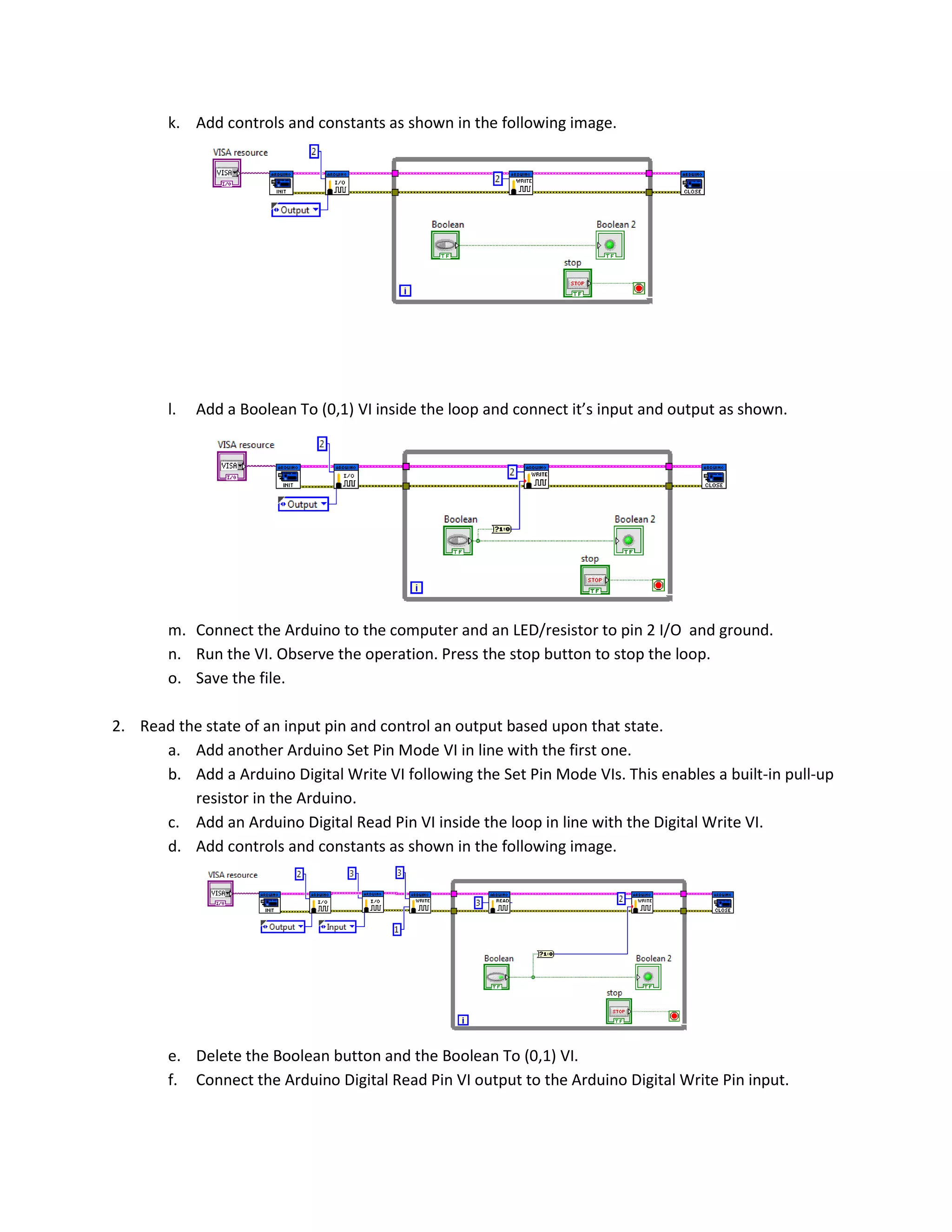 k. Add controls and constants as shown in the following image. l. Add a Boolean To (0,1) VI inside the loop and connect it’s input and output as shown. m. Connect the Arduino to the computer and an LED/resistor to pin 2 I/O and ground. n. Run the VI. Observe the operation. Press the stop button to stop the loop. o. Save the file. 2. Read the state of an input pin and control an output based upon that state. a. Add another Arduino Set Pin Mode VI in line with the first one. b. Add a Arduino Digital Write VI following the Set Pin Mode VIs. This enables a built-in pull-up resistor in the Arduino. c. Add an Arduino Digital Read Pin VI inside the loop in line with the Digital Write VI. d. Add controls and constants as shown in the following image. e. Delete the Boolean button and the Boolean To (0,1) VI. f. Connect the Arduino Digital Read Pin VI output to the Arduino Digital Write Pin input. 