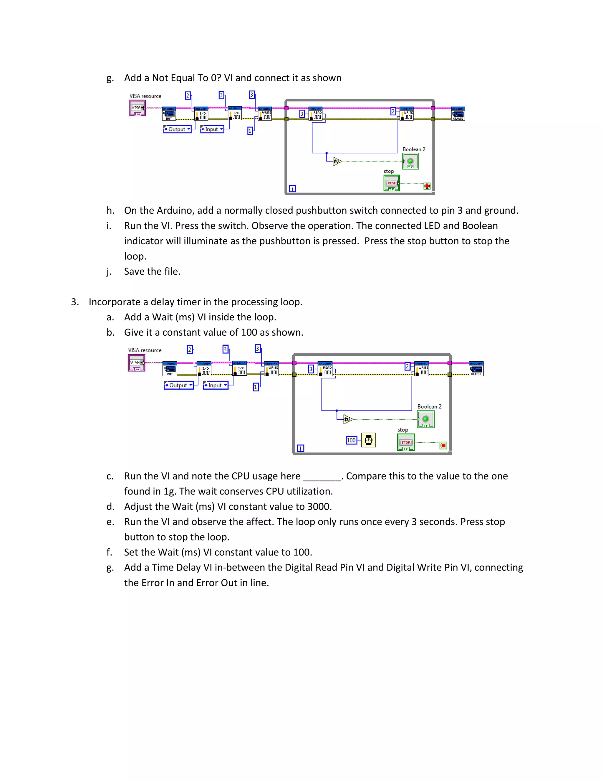 g. Add a Not Equal To 0? VI and connect it as shown h. On the Arduino, add a normally closed pushbutton switch connected to pin 3 and ground. i. Run the VI. Press the switch. Observe the operation. The connected LED and Boolean indicator will illuminate as the pushbutton is pressed. Press the stop button to stop the loop. j. Save the file. 3. Incorporate a delay timer in the processing loop. a. Add a Wait (ms) VI inside the loop. b. Give it a constant value of 100 as shown. c. Run the VI and note the CPU usage here _______. Compare this to the value to the one found in 1g. The wait conserves CPU utilization. d. Adjust the Wait (ms) VI constant value to 3000. e. Run the VI and observe the affect. The loop only runs once every 3 seconds. Press stop button to stop the loop. f. Set the Wait (ms) VI constant value to 100. g. Add a Time Delay VI in-between the Digital Read Pin VI and Digital Write Pin VI, connecting the Error In and Error Out in line. 