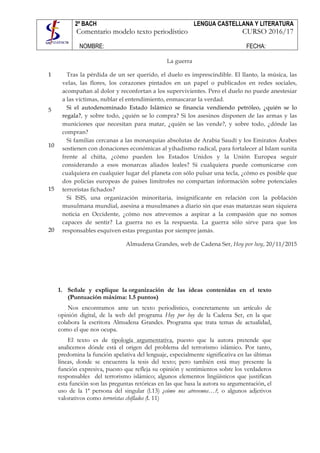 2º BACH LENGUA CASTELLANA Y LITERATURA
Comentario modelo texto periodístico CURSO 2016/17
NOMBRE: FECHA:
	
	
1
5
10
15
20
La guerra
Tras la pérdida de un ser querido, el duelo es imprescindible. El llanto, la música, las
velas, las flores, los corazones pintados en un papel o publicados en redes sociales,
acompañan al dolor y reconfortan a los supervivientes. Pero el duelo no puede anestesiar
a las víctimas, nublar el entendimiento, enmascarar la verdad.
Si el autodenominado Estado Islámico se financia vendiendo petróleo, ¿quién se lo
regala?, y sobre todo, ¿quién se lo compra? Si los asesinos disponen de las armas y las
municiones que necesitan para matar, ¿quién se las vende?, y sobre todo, ¿dónde las
compran?
Si familias cercanas a las monarquías absolutas de Arabia Saudí y los Emiratos Árabes
sostienen con donaciones económicas al yihadismo radical, para fortalecer al Islam sunita
frente al chiíta, ¿cómo pueden los Estados Unidos y la Unión Europea seguir
considerando a esos monarcas aliados leales? Si cualquiera puede comunicarse con
cualquiera en cualquier lugar del planeta con sólo pulsar una tecla, ¿cómo es posible que
dos policías europeas de países limítrofes no compartan información sobre potenciales
terroristas fichados?
Si ISIS, una organización minoritaria, insignificante en relación con la población
musulmana mundial, asesina a musulmanes a diario sin que esas matanzas sean siquiera
noticia en Occidente, ¿cómo nos atrevemos a aspirar a la compasión que no somos
capaces de sentir? La guerra no es la respuesta. La guerra sólo sirve para que los
responsables esquiven estas preguntas por siempre jamás.
Almudena Grandes, web de Cadena Ser, Hoy por hoy, 20/11/2015
1. Señale y explique la organización de las ideas contenidas en el texto
(Puntuación máxima: 1.5 puntos)
Nos encontramos ante un texto periodístico, concretamente un artículo de
opinión digital, de la web del programa Hoy por hoy de la Cadena Ser, en la que
colabora la escritora Almudena Grandes. Programa que trata temas de actualidad,
como el que nos ocupa.
El texto es de tipología argumentativa, puesto que la autora pretende que
analicemos dónde está el origen del problema del terrorismo islámico. Por tanto,
predomina la función apelativa del lenguaje, especialmente significativa en las últimas
líneas, donde se encuentra la tesis del texto; pero también está muy presente la
función expresiva, puesto que refleja su opinión y sentimientos sobre los verdaderos
responsables del terrorismo islámico; algunos elementos lingüísticos que justifican
esta función son las preguntas retóricas en las que basa la autora su argumentación, el
uso de la 1ª persona del singular (l.13) ¿cómo nos atrevemos…?, o algunos adjetivos
valorativos como terroristas chiflados (l. 11)
 