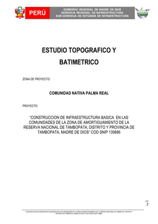 "CONSTRUCCION DE INFRAESTRUCTURA BASICA EN LAS COMUNIDADES DE LA ZONA DE AMORTIGUAMIENTO DE LA RESERVA NACIONAL DE TAMBOPATA, DISTRITO Y
PROVINCIA DE TAMBOPATA, MADRE DE DIOS” CON CODIGO SNIP 139886.
Pág1
ESTUDIO TOPOGRAFICO Y
BATIMETRICO
ZONA DE PROYECTO:
COMUNIDAD NATIVA PALMA REAL
PROYECTO:
“CONSTRUCCION DE INFRAESTRUCTURA BASICA EN LAS
COMUNIDADES DE LA ZONA DE AMORTIGUAMIENTO DE LA
RESERVA NACIONAL DE TAMBOPATA, DISTRITO Y PROVINCIA DE
TAMBOPATA, MADRE DE DIOS” COD SNIP 139886
 