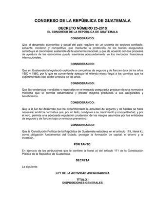 CONGRESO DE LA REPÚBLICA DE GUATEMALA
DECRETO NÚMERO 25-2010
EL CONGRESO DE LA REPÚBLICA DE GUATEMALA
CONSIDERANDO:
Que el desarrollo económico y social del país requiere de un sistema de seguros confiable,
solvente, moderno y competitivo, que mediante la protección de los bienes asegurados
contribuya al crecimiento sostenible de la economía nacional, y que de acuerdo con los procesos
de apertura de las economías pueda insertarse adecuadamente en los mercados financieros
internacionales.
CONSIDERANDO:
Que en Guatemala la legislación aplicable a compañías de seguros y de fianzas data de los años
1950 y 1960, por lo que es conveniente adecuar el referido marco legal a los cambios que ha
experimentado ese sector a través de los años.
CONSIDERANDO:
Que las tendencias mundiales y regionales en el mercado asegurador precisan de una normativa
moderna que le permita desarrollarse y prestar mejores productos a sus asegurados y
beneficiarios.
CONSIDERANDO:
Que a la luz del desarrollo que ha experimentado la actividad de seguros y de fianzas se hace
necesario emitir la normativa que, por un lado, coadyuve a su crecimiento y competitividad, y por
el otro, permita una adecuada regulación prudencial de los riesgos asumidos por las entidades
de seguros y de fianzas bajo un enfoque preventivo.
CONSIDERANDO:
Que la Constitución Política de la República de Guatemala establece en el artículo 119, literal k),
como obligación fundamental del Estado, proteger la formación de capital, el ahorro y la
inversión.
POR TANTO:
En ejercicio de las atribuciones que le confiere la literal a) del artículo 171 de la Constitución
Política de la República de Guatemala,
DECRETA
La siguiente:
LEY DE LA ACTIVIDAD ASEGURADORA
TÍTULO I
DISPOSICIONES GENERALES
 