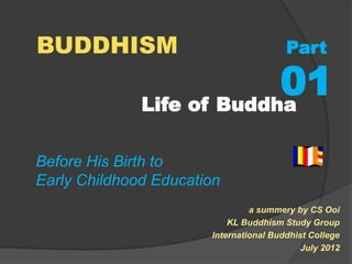 BUDDHISM Part 
01 
Life of Buddha 
a summery by CS Ooi 
KL Buddhism Study Group 
International Buddhist College 
July 2012 
Before His Birth to 
Early Childhood Education 
 