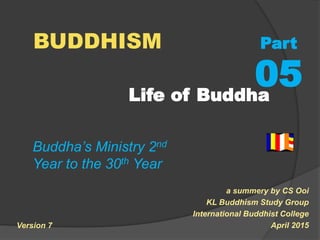 Life of Buddha
a summery by CS Ooi
KL Buddhism Study Group
International Buddhist College
April 2015
BUDDHISM Part
05
Buddha’s Ministry 2nd
Year to the 30th Year
Version 7
 