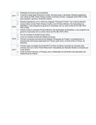 2011
 Reeleição de Cavaco para presidente.
 O governo pede ajuda financeira à troika. Sócrates pede a demissão. Eleições legislativas
com vitória do PSD. Pedro Passos Coelho é primeiro-ministro. Coligação entre PSD e CDS
para suportar o governo, formando maioria.
2015
 Eleições legislativas com a vitória da coligação "Portugal à Frente", sem maioria absoluta.
 Cavaco Silva nomeia Pedro Passos Coelho como Primeiro-Ministro. Na Assembleia da
República, o seu programa de governo é chumbado com os votos contra do PS, BE, PCP,
PEV e PAN.
 António Costa é nomeado Primeiro-Ministro. Na Assembleia da República, o seu programa de
governo é aprovado com os votos a favor do PS, BE, PCP e PEV.
2016
 Fim do mandato de Aníbal Cavaco Silva.
 Início do mandato de Marcelo Rebelo de Sousa.
 Primeira conquista internacional da Seleção Portuguesa de Futebol, nomeadamente no
Campeonato da Europa organizado em França ( golo único, na final contra a França, de
Ederzito).
2017
 Primeiro lugar na edição Eurovision2017 em Kiev (Ucrânia), tornando-se vencedor pela
primeira vez com o tema "Amar Pelos Dois" interpretado por Salvador Sobral e composto por
Luísa Sobral.
 Visita do Papa Francisco a Portugal, para a Celebração do Centenário das Aparições aos
Pastorinhos em Fátima.
 