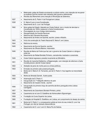  Belenzada: golpe de Estado envolvendo a própria rainha, com intenção de recuperar
os poderes que lhe haviam sido retirados pelo governo setembrista.
 Revolta dos Marechais como reacção à Revolução de Setembro.
1837  Nascimento de D. Pedro V de Portugal em Lisboa.
1838  D. Maria II jura a nova Constituição.
 Nascimento de D. Luís I de Portugal.
1842  Novo golpe de Estado, liderado por Costa Cabral, com o intuito de derrubar a
Constituição de 1838 e restaurar a Carta Constitucional.
 Promulgação do novo Código Administrativo.
 Reorganização da Guarda Nacional.
 Reforma das Câmaras Municipais.
 Nascimento de Antero de Quental, escritor, poeta e filósofo.
1843  Início da construção do Teatro Nacional D. Maria II, em Lisboa.
1844  Reforma do ensino.
1845  Nascimento de Eça de Queirós, escritor.
 Nascimento de Oliveira Martins, historiador.
1846  Revolta da Maria da Fonte que faz cair o governo de Costa Cabral e o obriga a
exilar-se.
 Nascimento de Rafael Bordalo Pinheiro, caricaturista, ilustrador e ceramista.
1849  Costa Cabral regressa e preside novamente ao Ministério.
1851
 Revolta do marechal Saldanha, a Regeneração, com intenção de reformar a Carta
Constitucional e demitir Costa Cabral.
1852  Abolição da pena de morte para os crimes políticos.
1853  Emissão do primeiro selo postal português.
 Morte de D. Maria II; D. Fernando, pai de D. Pedro V, fica regente na menoridade
deste.
1854  Morte de Almeida Garrett , ilustre poeta
1855  Aclamação de D. Pedro V.
 Inauguração do 1º telégrafo eléctrico do país
 Nascimento de Cesário Verde , escritor
1856
 Inauguração do primeiro troço de caminho-de-ferro português entre Lisboa-
Carregado.
1857  Nascimento de Columbano Bordalo Pinheiro, pintor.
1858  Casamento do rei com D. Estefânia de Hohenzollern-Sigmaringen.
1859  Fundação do Curso Superior de Letras.
1860  Fundação do Hospital D. Estefânia, em Lisboa, em cumprimento do desejo da rainha.
1861
 Morte de D. Pedro V, e consequente subida ao trono do seu irmão D. Luís I de
Portugal, por não ter deixado descendência.
1862  Casamento de D. Luís I com D. Maria Pia de Saboia.
 