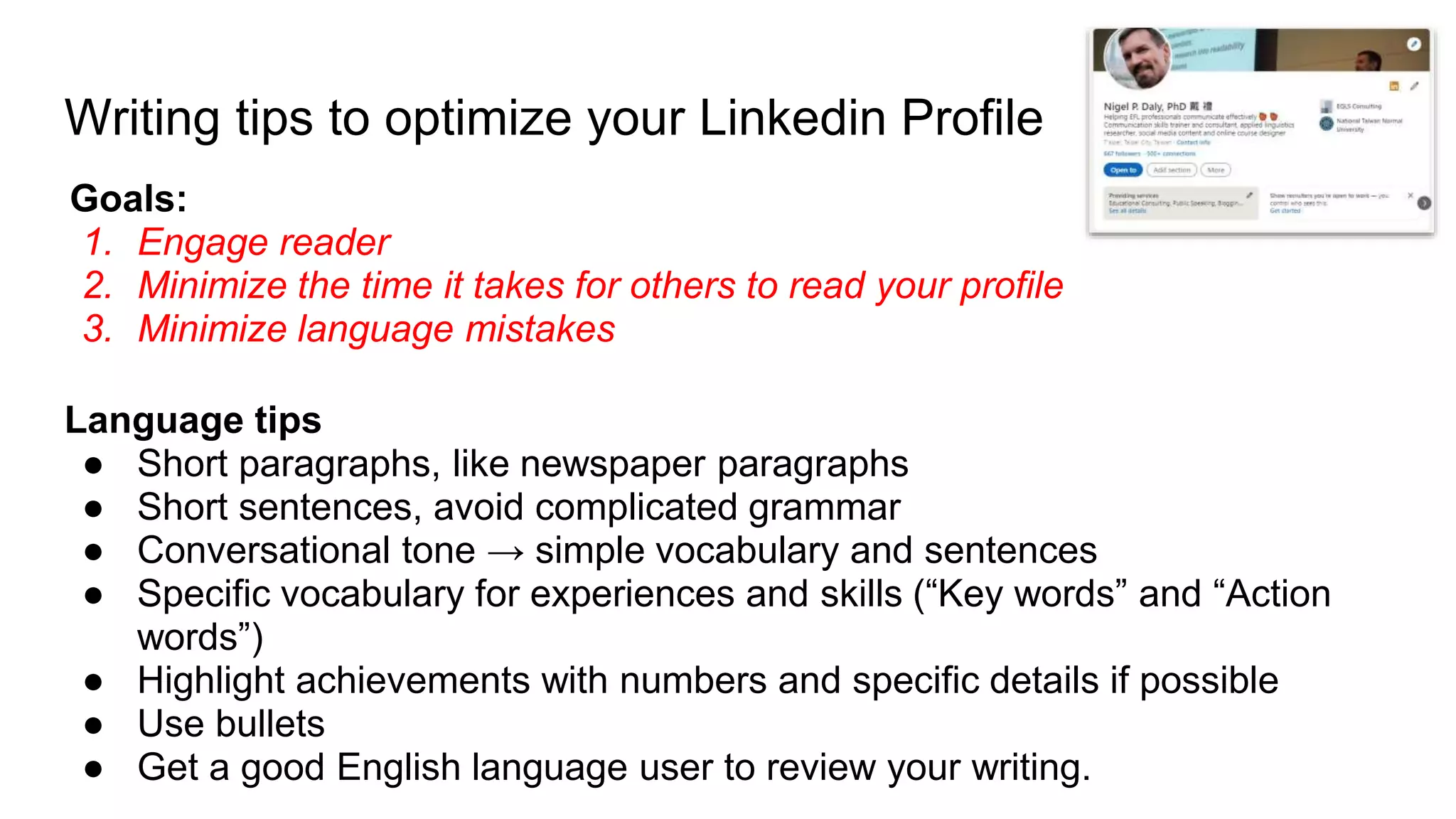 Writing tips to optimize your Linkedin Profile
Goals:
1. Engage reader
2. Minimize the time it takes for others to read your profile
3. Minimize language mistakes
Language tips
● Short paragraphs, like newspaper paragraphs
● Short sentences, avoid complicated grammar
● Conversational tone → simple vocabulary and sentences
● Specific vocabulary for experiences and skills (“Key words” and “Action
words”)
● Highlight achievements with numbers and specific details if possible
● Use bullets
● Get a good English language user to review your writing.
 
