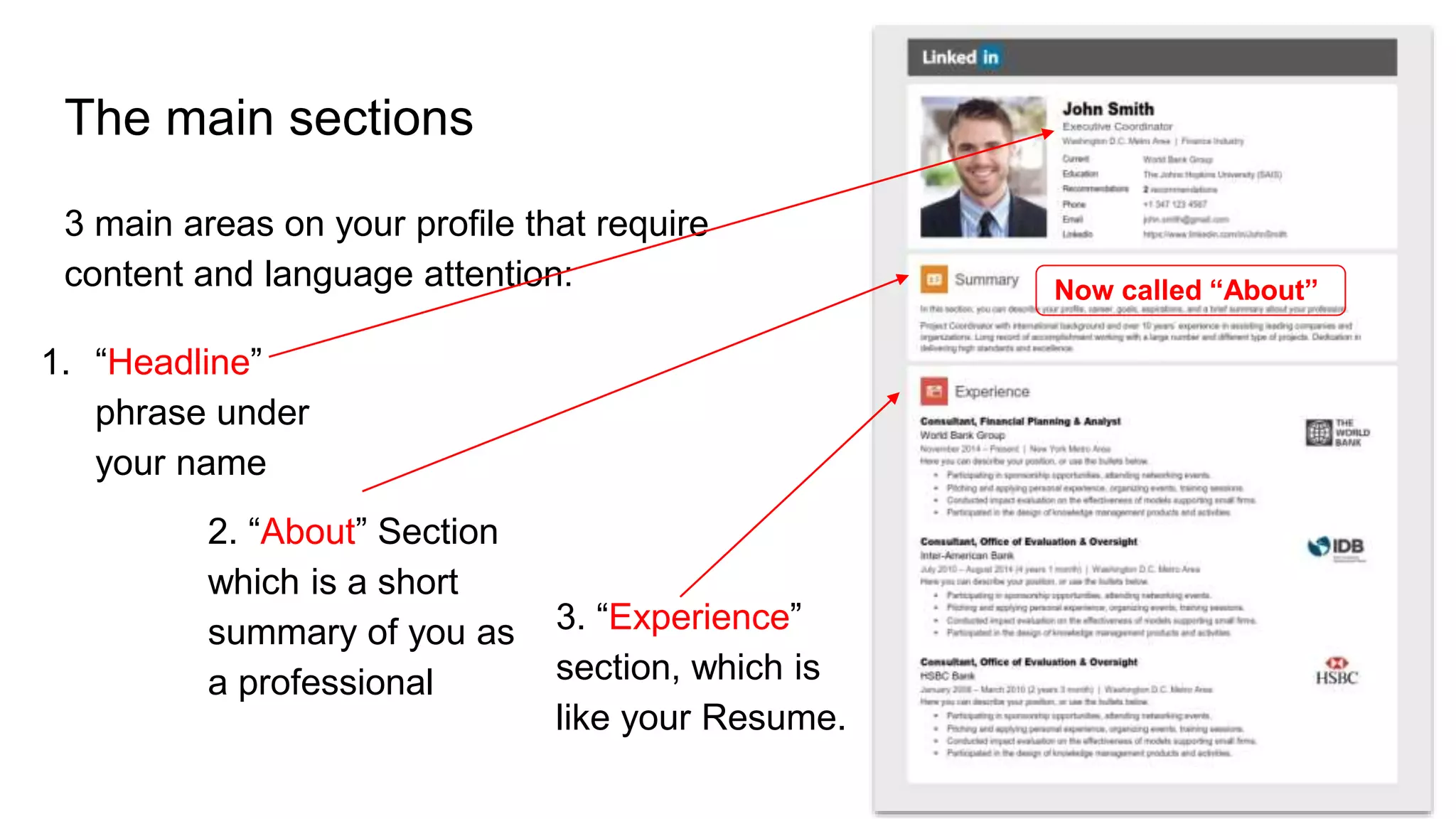 The main sections
3 main areas on your profile that require
content and language attention: Now called “About”
1. “Headline”
phrase under
your name
2. “About” Section
which is a short
summary of you as
a professional
3. “Experience”
section, which is
like your Resume.
 