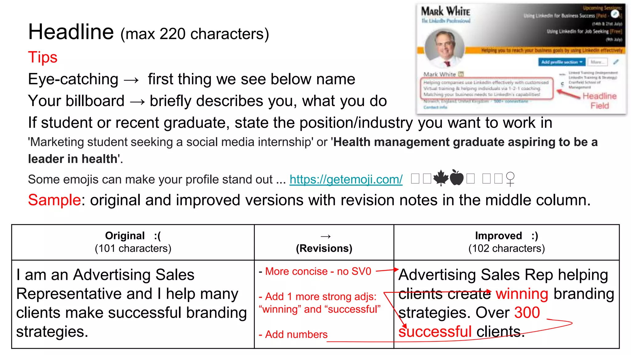 Headline (max 220 characters)
Tips
Eye-catching → first thing we see below name
Your billboard → briefly describes you, what you do
If student or recent graduate, state the position/industry you want to work in
'Marketing student seeking a social media internship' or 'Health management graduate aspiring to be a
leader in health'.
Some emojis can make your profile stand out ... https://getemoji.com/ 🤙🤙🍁🍎🤙 🤙🤙♀️
Sample: original and improved versions with revision notes in the middle column.
Original :(
(101 characters)
→
(Revisions)
Improved :)
(102 characters)
I am an Advertising Sales
Representative and I help many
clients make successful branding
strategies.
- More concise - no SV0
- Add 1 more strong adjs:
“winning” and “successful”
- Add numbers
Advertising Sales Rep helping
clients create winning branding
strategies. Over 300
successful clients.
 