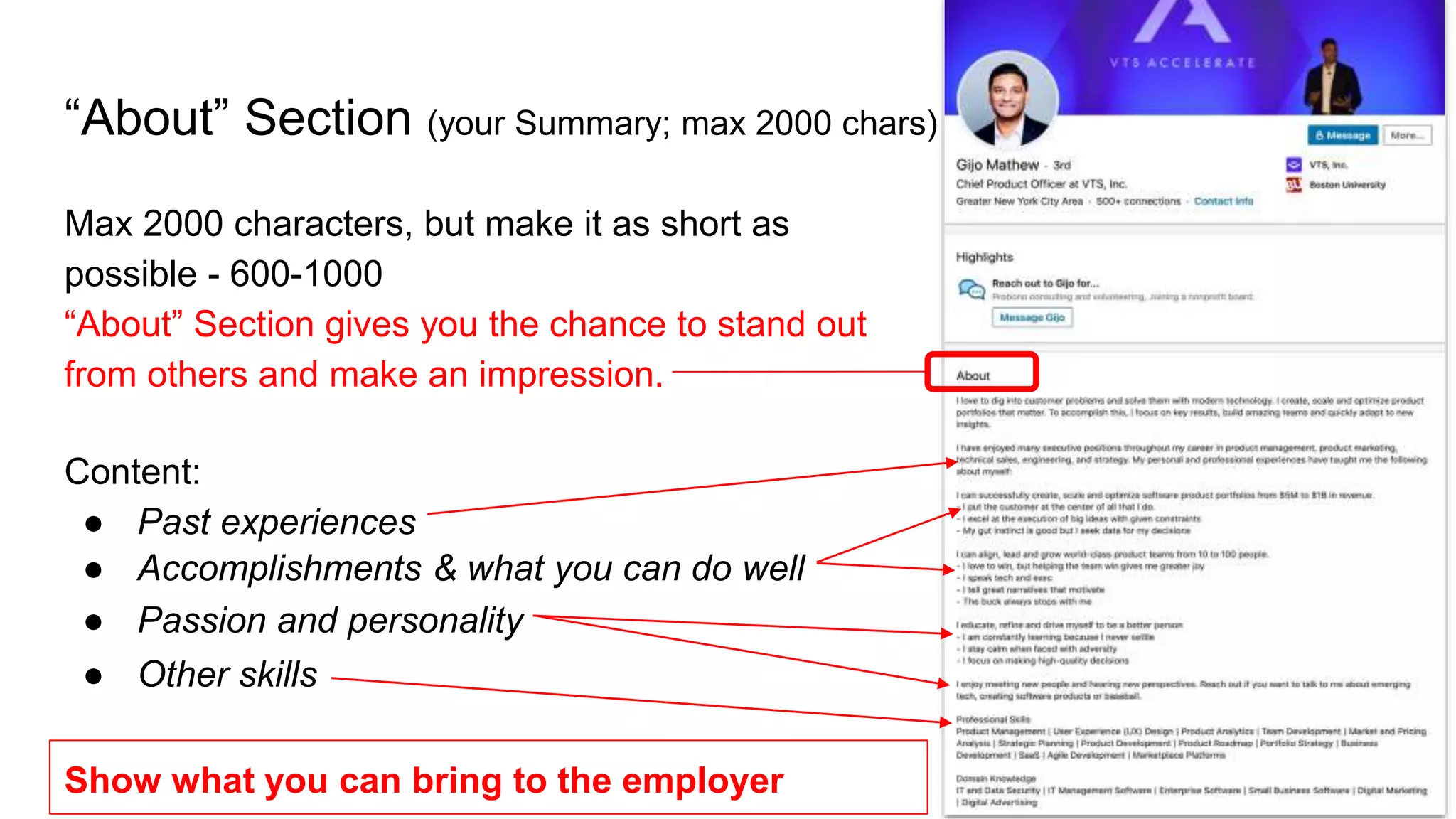 “About” Section (your Summary; max 2000 chars)
Max 2000 characters, but make it as short as
possible - 600-1000
“About” Section gives you the chance to stand out
from others and make an impression.
Show what you can bring to the employer
Content:
● Past experiences
● Accomplishments & what you can do well
● Passion and personality
● Other skills
 