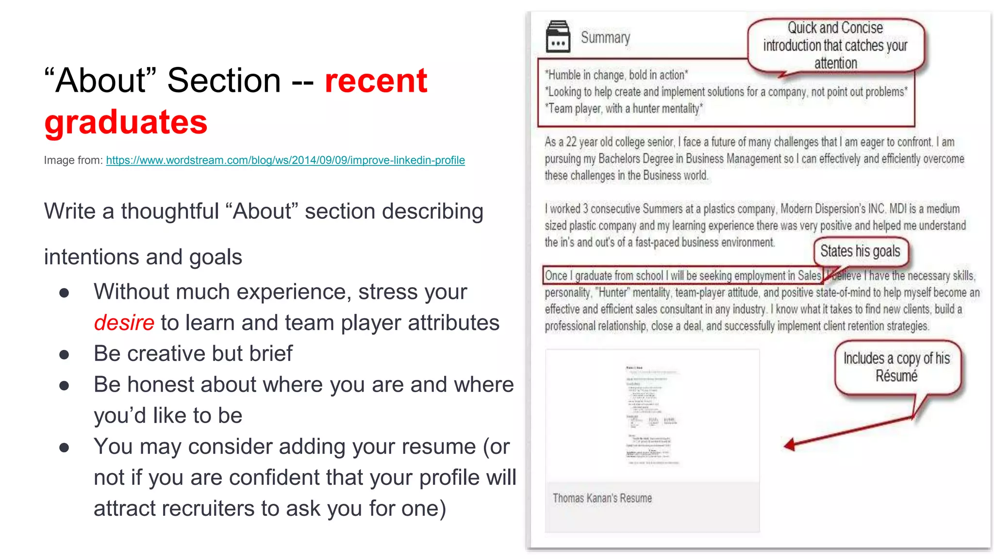 “About” Section -- recent
graduates
Image from: https://www.wordstream.com/blog/ws/2014/09/09/improve-linkedin-profile
Write a thoughtful “About” section describing
intentions and goals
● Without much experience, stress your
desire to learn and team player attributes
● Be creative but brief
● Be honest about where you are and where
you’d like to be
● You may consider adding your resume (or
not if you are confident that your profile will
attract recruiters to ask you for one)
 