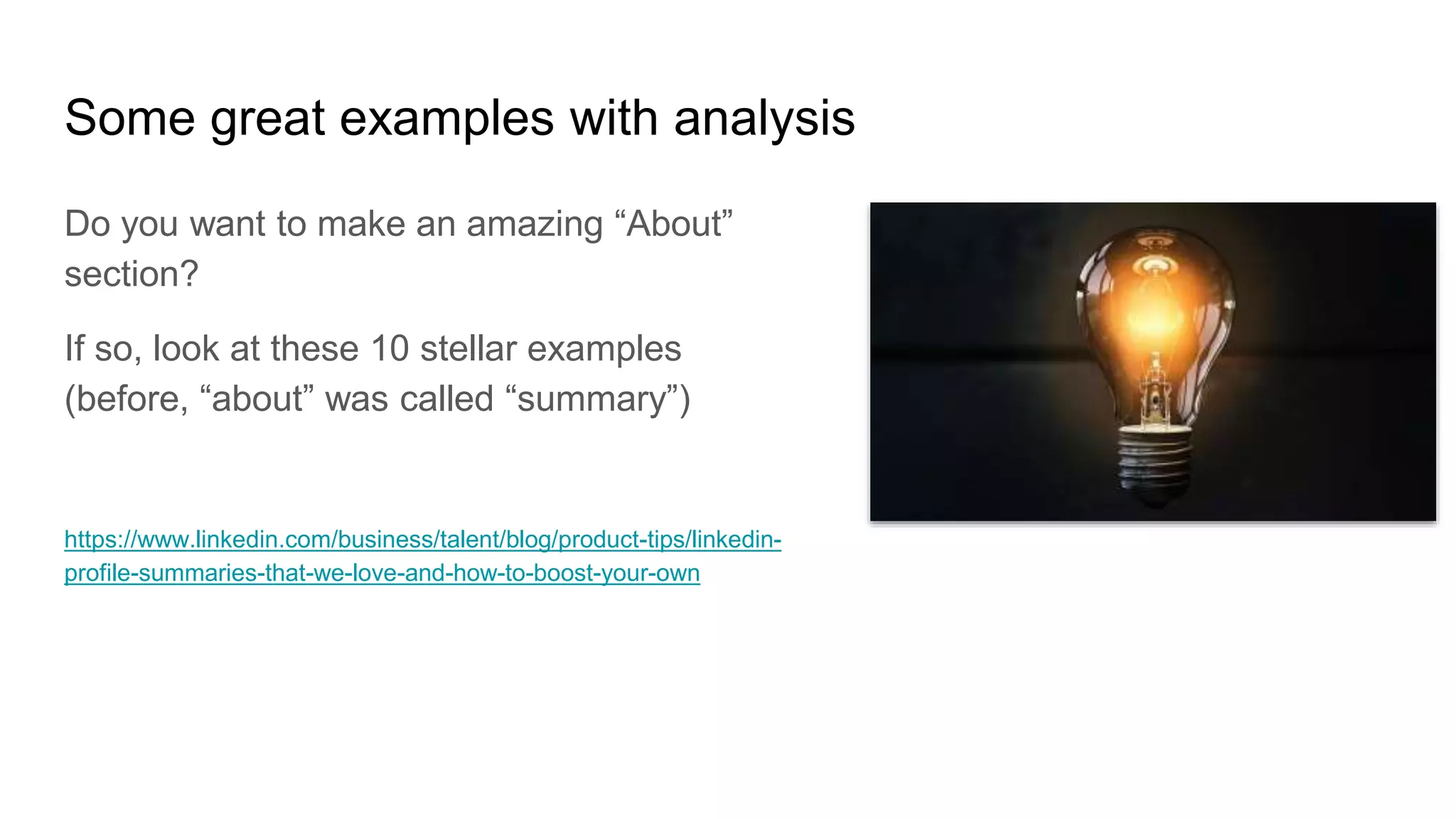 Some great examples with analysis
Do you want to make an amazing “About”
section?
If so, look at these 10 stellar examples
(before, “about” was called “summary”)
https://www.linkedin.com/business/talent/blog/product-tips/linkedin-
profile-summaries-that-we-love-and-how-to-boost-your-own
 