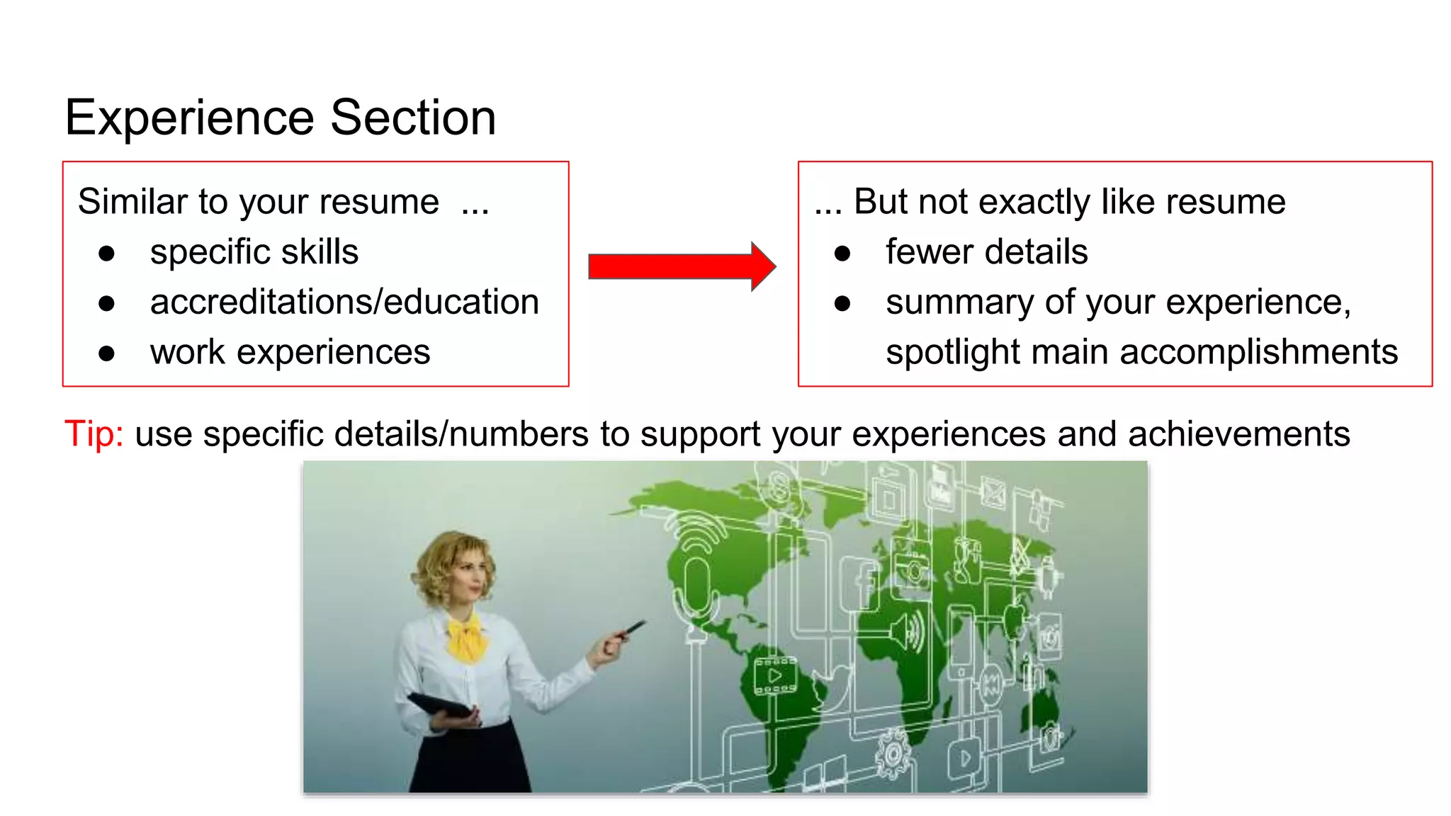 Experience Section
Tip: use specific details/numbers to support your experiences and achievements
Similar to your resume ...
● specific skills
● accreditations/education
● work experiences
... But not exactly like resume
● fewer details
● summary of your experience,
spotlight main accomplishments
 