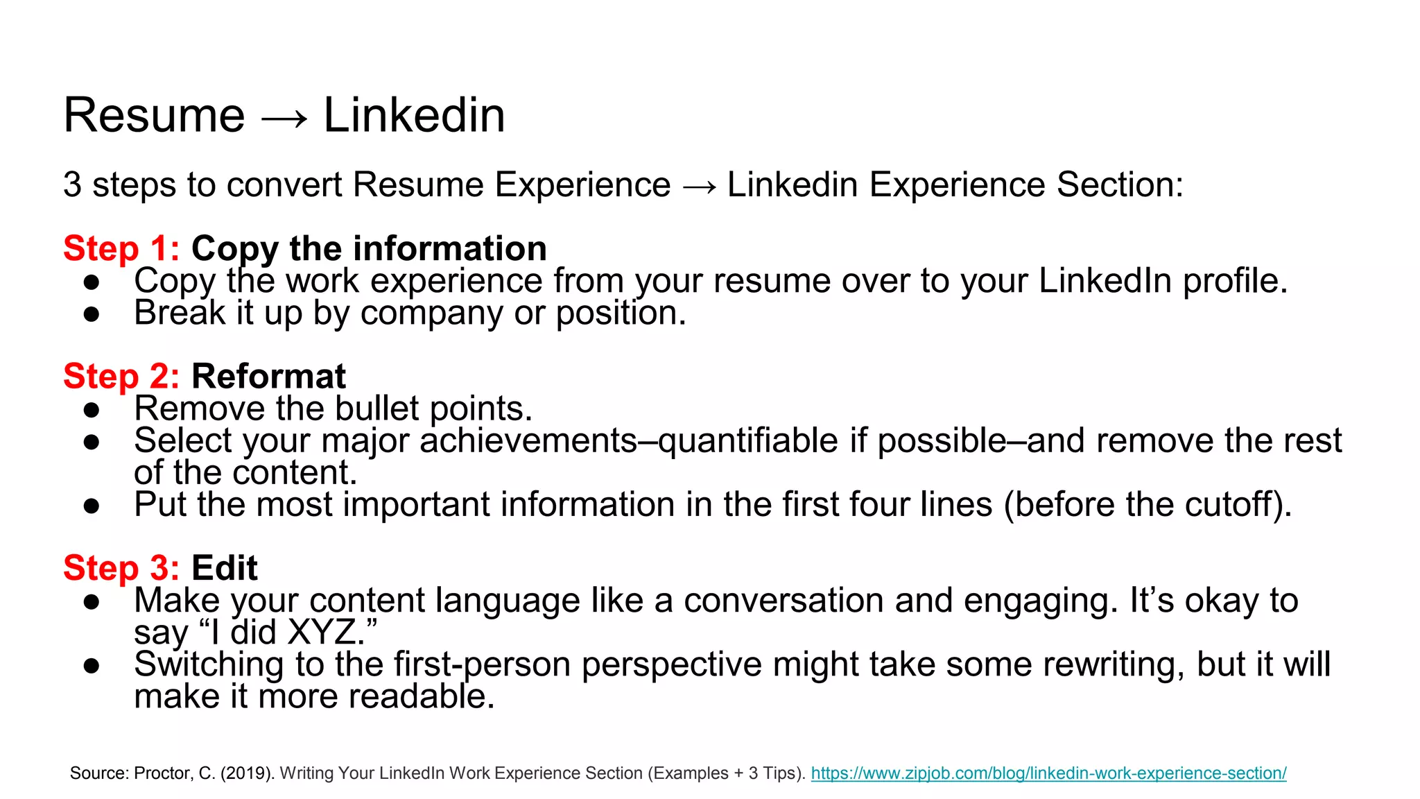 Resume → Linkedin
3 steps to convert Resume Experience → Linkedin Experience Section:
Step 1: Copy the information
● Copy the work experience from your resume over to your LinkedIn profile.
● Break it up by company or position.
Step 2: Reformat
● Remove the bullet points.
● Select your major achievements–quantifiable if possible–and remove the rest
of the content.
● Put the most important information in the first four lines (before the cutoff).
Step 3: Edit
● Make your content language like a conversation and engaging. It’s okay to
say “I did XYZ.”
● Switching to the first-person perspective might take some rewriting, but it will
make it more readable.
Source: Proctor, C. (2019). Writing Your LinkedIn Work Experience Section (Examples + 3 Tips). https://www.zipjob.com/blog/linkedin-work-experience-section/
 